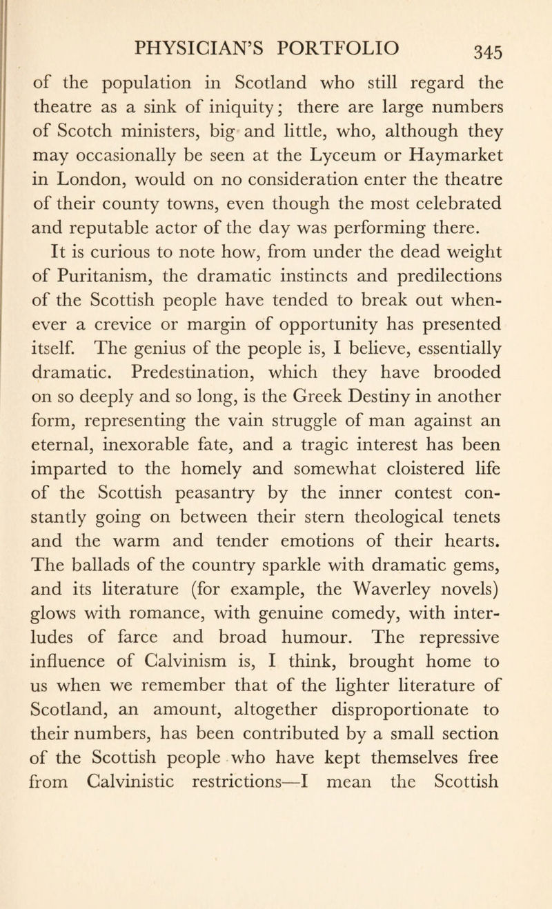 of the population in Scotland who still regard the theatre as a sink of iniquity; there are large numbers of Scotch ministers, big and little, who, although they may occasionally be seen at the Lyceum or Haymarket in London, would on no consideration enter the theatre of their county towns, even though the most celebrated and reputable actor of the day was performing there. It is curious to note how, from under the dead weight of Puritanism, the dramatic instincts and predilections of the Scottish people have tended to break out when¬ ever a crevice or margin of opportunity has presented itself. The genius of the people is, I believe, essentially dramatic. Predestination, which they have brooded on so deeply and so long, is the Greek Destiny in another form, representing the vain struggle of man against an eternal, inexorable fate, and a tragic interest has been imparted to the homely and somewhat cloistered life of the Scottish peasantry by the inner contest con¬ stantly going on between their stern theological tenets and the warm and tender emotions of their hearts. The ballads of the country sparkle with dramatic gems, and its literature (for example, the Waverley novels) glows with romance, with genuine comedy, with inter¬ ludes of farce and broad humour. The repressive influence of Calvinism is, I think, brought home to us when we remember that of the lighter literature of Scotland, an amount, altogether disproportionate to their numbers, has been contributed by a small section of the Scottish people who have kept themselves free from Calvinistic restrictions—I mean the Scottish