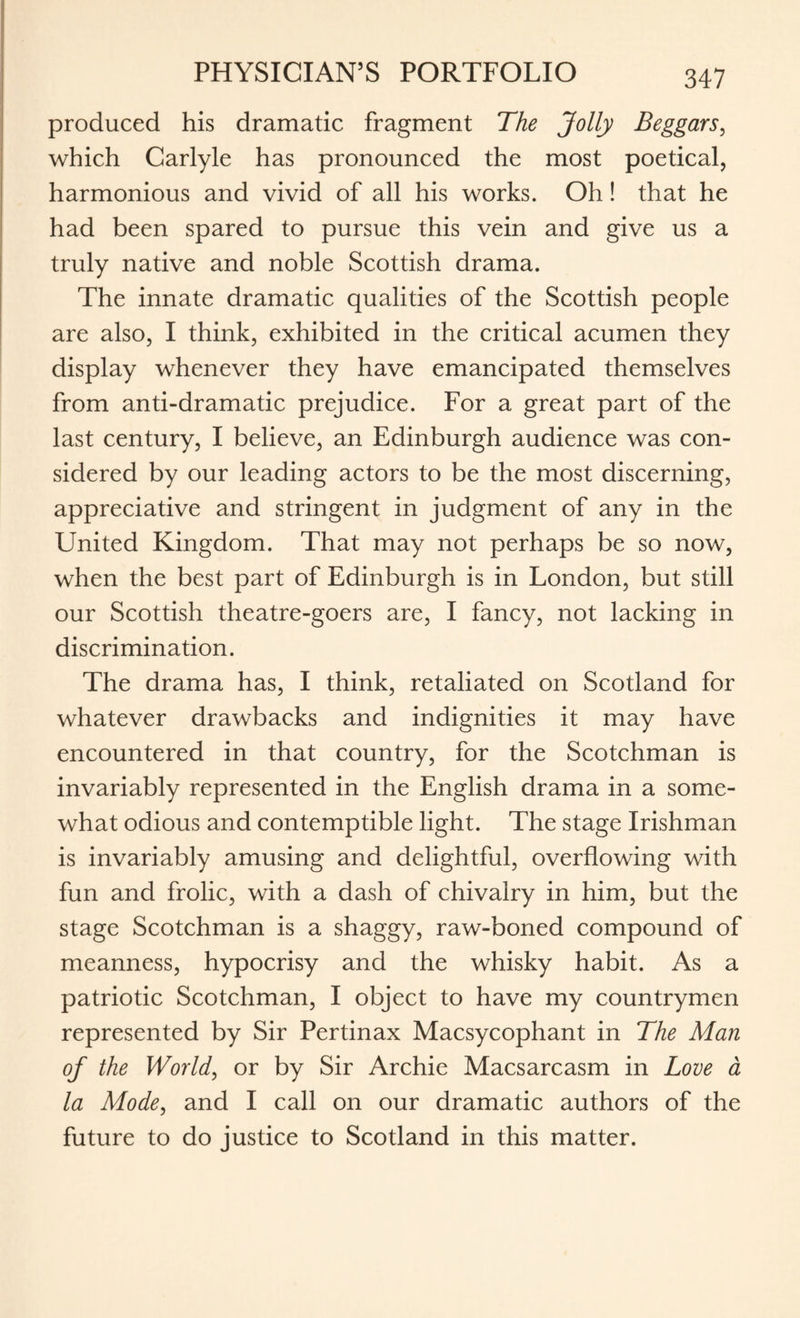 produced his dramatic fragment The Jolly Beggars, which Carlyle has pronounced the most poetical, harmonious and vivid of all his works. Oh! that he had been spared to pursue this vein and give us a truly native and noble Scottish drama. The innate dramatic qualities of the Scottish people are also, I think, exhibited in the critical acumen they display whenever they have emancipated themselves from anti-dramatic prejudice. For a great part of the last century, I believe, an Edinburgh audience was con¬ sidered by our leading actors to be the most discerning, appreciative and stringent in judgment of any in the United Kingdom. That may not perhaps be so now, when the best part of Edinburgh is in London, but still our Scottish theatre-goers are, I fancy, not lacking in discrimination. The drama has, I think, retaliated on Scotland for whatever drawbacks and indignities it may have encountered in that country, for the Scotchman is invariably represented in the English drama in a some¬ what odious and contemptible light. The stage Irishman is invariably amusing and delightful, overflowing with fun and frolic, with a dash of chivalry in him, but the stage Scotchman is a shaggy, raw-boned compound of meanness, hypocrisy and the whisky habit. As a patriotic Scotchman, I object to have my countrymen represented by Sir Pertinax Macsycophant in The Man of the World, or by Sir Archie Macsarcasm in Love a la Mode, and I call on our dramatic authors of the future to do justice to Scotland in this matter.