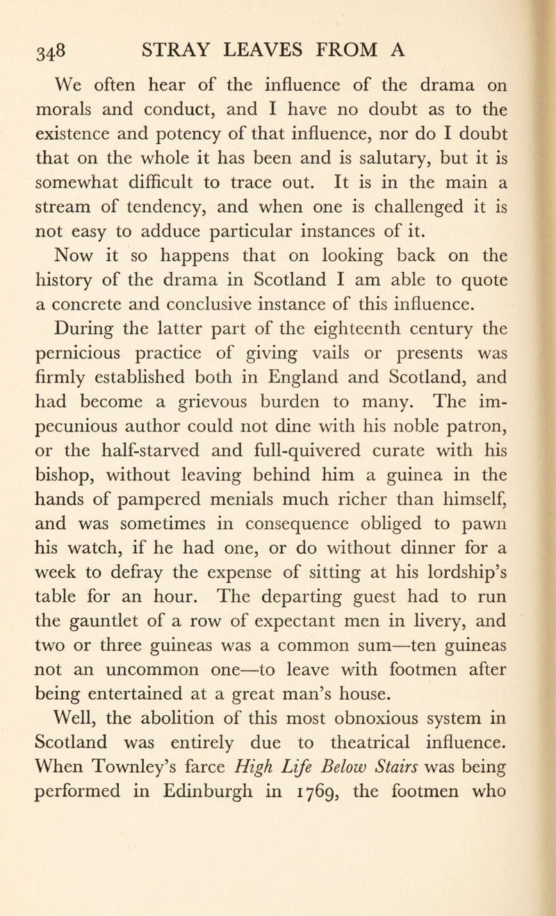 We often hear of the influence of the drama on morals and conduct, and I have no doubt as to the existence and potency of that influence, nor do I doubt that on the whole it has been and is salutary, but it is somewhat difficult to trace out. It is in the main a stream of tendency, and when one is challenged it is not easy to adduce particular instances of it. Now it so happens that on looking back on the history of the drama in Scotland I am able to quote a concrete and conclusive instance of this influence. During the latter part of the eighteenth century the pernicious practice of giving vails or presents was firmly established both in England and Scotland, and had become a grievous burden to many. The im¬ pecunious author could not dine with his noble patron, or the half-starved and full-quivered curate with his bishop, without leaving behind him a guinea in the hands of pampered menials much richer than himself, and was sometimes in consequence obliged to pawn his watch, if he had one, or do without dinner for a week to defray the expense of sitting at his lordship’s table for an hour. The departing guest had to run the gauntlet of a row of expectant men in livery, and two or three guineas was a common sum—ten guineas not an uncommon one—to leave with footmen after being entertained at a great man’s house. Well, the abolition of this most obnoxious system in Scotland was entirely due to theatrical influence. When Townley’s farce High Life Below Stairs was being performed in Edinburgh in 1769, the footmen who