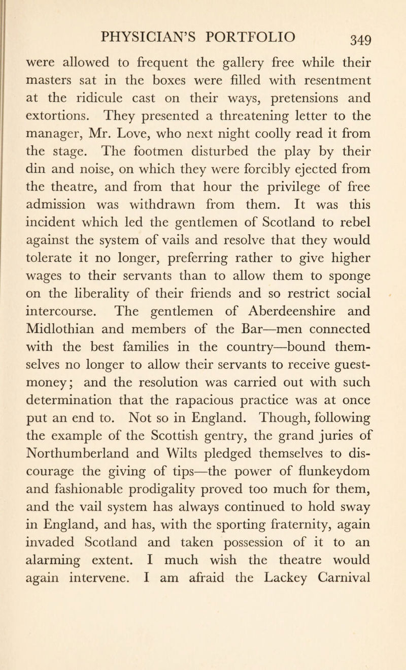 were allowed to frequent the gallery free while their masters sat in the boxes were filled with resentment at the ridicule cast on their ways, pretensions and extortions. They presented a threatening letter to the manager, Mr. Love, who next night coolly read it from the stage. The footmen disturbed the play by their din and noise, on which they were forcibly ejected from the theatre, and from that hour the privilege of free admission was withdrawn from them. It was this incident which led the gentlemen of Scotland to rebel against the system of vails and resolve that they would tolerate it no longer, preferring rather to give higher wages to their servants than to allow them to sponge on the liberality of their friends and so restrict social intercourse. The gentlemen of Aberdeenshire and Midlothian and members of the Bar—men connected with the best families in the country—bound them¬ selves no longer to allow their servants to receive guest- money; and the resolution was carried out with such determination that the rapacious practice was at once put an end to. Not so in England. Though, following the example of the Scottish gentry, the grand juries of Northumberland and Wilts pledged themselves to dis¬ courage the giving of tips—the power of flunkeydom and fashionable prodigality proved too much for them, and the vail system has always continued to hold sway in England, and has, with the sporting fraternity, again invaded Scotland and taken possession of it to an alarming extent. I much wish the theatre would again intervene. I am afraid the Lackey Carnival