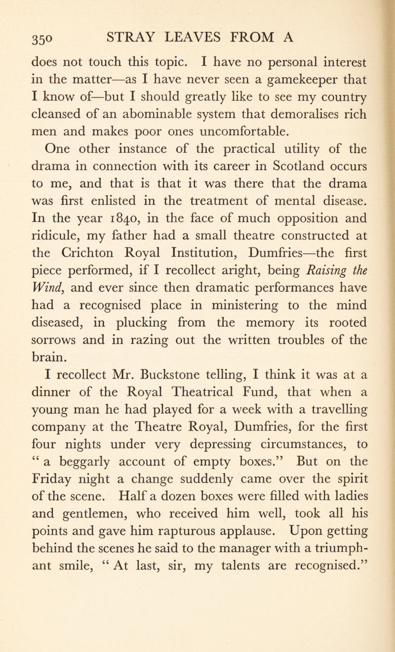 35° does not touch this topic. I have no personal interest in the matter—as I have never seen a gamekeeper that I know of—but I should greatly like to see my country cleansed of an abominable system that demoralises rich men and makes poor ones uncomfortable. One other instance of the practical utility of the drama in connection with its career in Scotland occurs to me, and that is that it was there that the drama was first enlisted in the treatment of mental disease. In the year 1840, in the face of much opposition and ridicule, my father had a small theatre constructed at the Crichton Royal Institution, Dumfries—the first piece performed, if I recollect aright, being Raising the Wind, and ever since then dramatic performances have had a recognised place in ministering to the mind diseased, in plucking from the memory its rooted sorrows and in razing out the written troubles of the brain. I recollect Mr. Buckstone telling, I think it was at a dinner of the Royal Theatrical Fund, that when a young man he had played for a week with a travelling company at the Theatre Royal, Dumfries, for the first four nights under very depressing circumstances, to “ a beggarly account of empty boxes.” But on the Friday night a change suddenly came over the spirit of the scene. Half a dozen boxes were filled with ladies and gentlemen, who received him well, took all his points and gave him rapturous applause. Upon getting behind the scenes he said to the manager with a triumph¬ ant smile, “ At last, sir, my talents are recognised.”