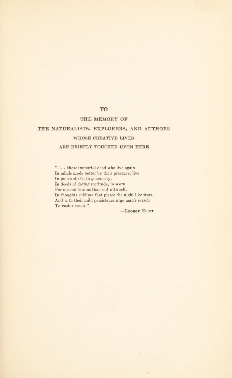 TO THE MEMORY OF THE NATURALISTS, EXPLORERS, AND AUTHORS WHOSE CREATIVE LIVES ARE BRIEFLY TOUCHED UPON HERE . . those immortal dead who live again In minds made better by their presence: live In pulses stirr’d to generosity, In deeds of daring rectitude, in scorn For miserable aims that end with self, In thoughts sublime that pierce the night like stars, And with their mild persistence urge man’s search To vaster issues.” —George Eliot