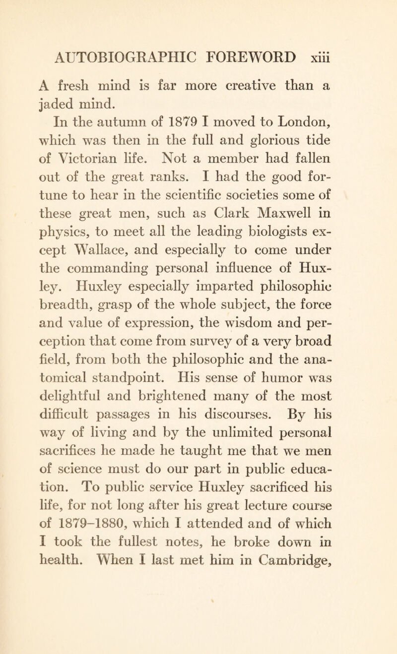 A fresh mind is far more creative than a jaded mind. In the autumn of 1879 I moved to London, which was then in the full and glorious tide of Victorian life. Not a member had fallen out of the great ranks. I had the good for¬ tune to hear in the scientific societies some of these great men, such as Clark Maxwell in physics, to meet all the leading biologists ex¬ cept Wallace, and especially to come under the commanding personal influence of Hux¬ ley. Huxley especially imparted philosophic breadth, grasp of the whole subject, the force and value of expression, the wisdom and per¬ ception that come from survey of a very broad field, from both the philosophic and the ana¬ tomical standpoint. His sense of humor was delightful and brightened many of the most difficult passages in his discourses. By his way of living and by the unlimited personal sacrifices he made he taught me that we men of science must do our part in public educa¬ tion. To public service Huxley sacrificed his life, for not long after his great lecture course of 1879-1880, which I attended and of which I took the fullest notes, he broke down in health. When I last met him in Cambridge,