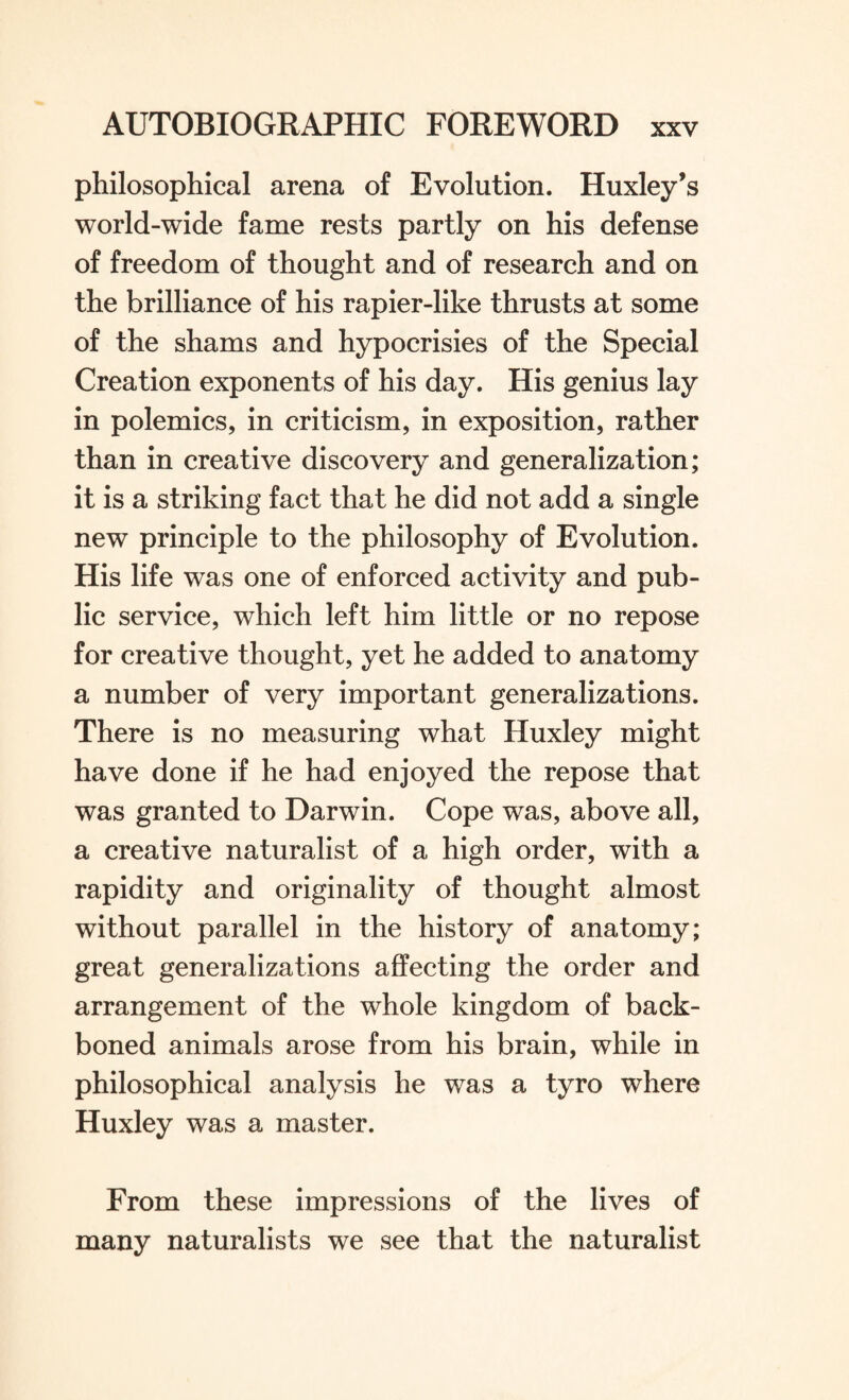 philosophical arena of Evolution. Huxley’s world-wide fame rests partly on his defense of freedom of thought and of research and on the brilliance of his rapier-like thrusts at some of the shams and hypocrisies of the Special Creation exponents of his day. His genius lay in polemics, in criticism, in exposition, rather than in creative discovery and generalization; it is a striking fact that he did not add a single new principle to the philosophy of Evolution. His life was one of enforced activity and pub¬ lic service, which left him little or no repose for creative thought, yet he added to anatomy a number of very important generalizations. There is no measuring what Huxley might have done if he had enjoyed the repose that was granted to Darwin. Cope was, above all, a creative naturalist of a high order, with a rapidity and originality of thought almost without parallel in the history of anatomy; great generalizations affecting the order and arrangement of the whole kingdom of back¬ boned animals arose from his brain, while in philosophical analysis he was a tyro where Huxley was a master. From these impressions of the lives of many naturalists we see that the naturalist