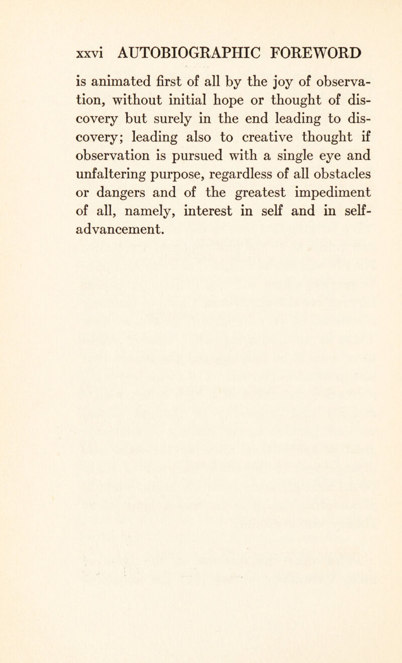 is animated first of all by the joy of observa¬ tion, without initial hope or thought of dis¬ covery but surely in the end leading to dis¬ covery; leading also to creative thought if observation is pursued with a single eye and unfaltering purpose, regardless of all obstacles or dangers and of the greatest impediment of all, namely, interest in self and in self¬ advancement.