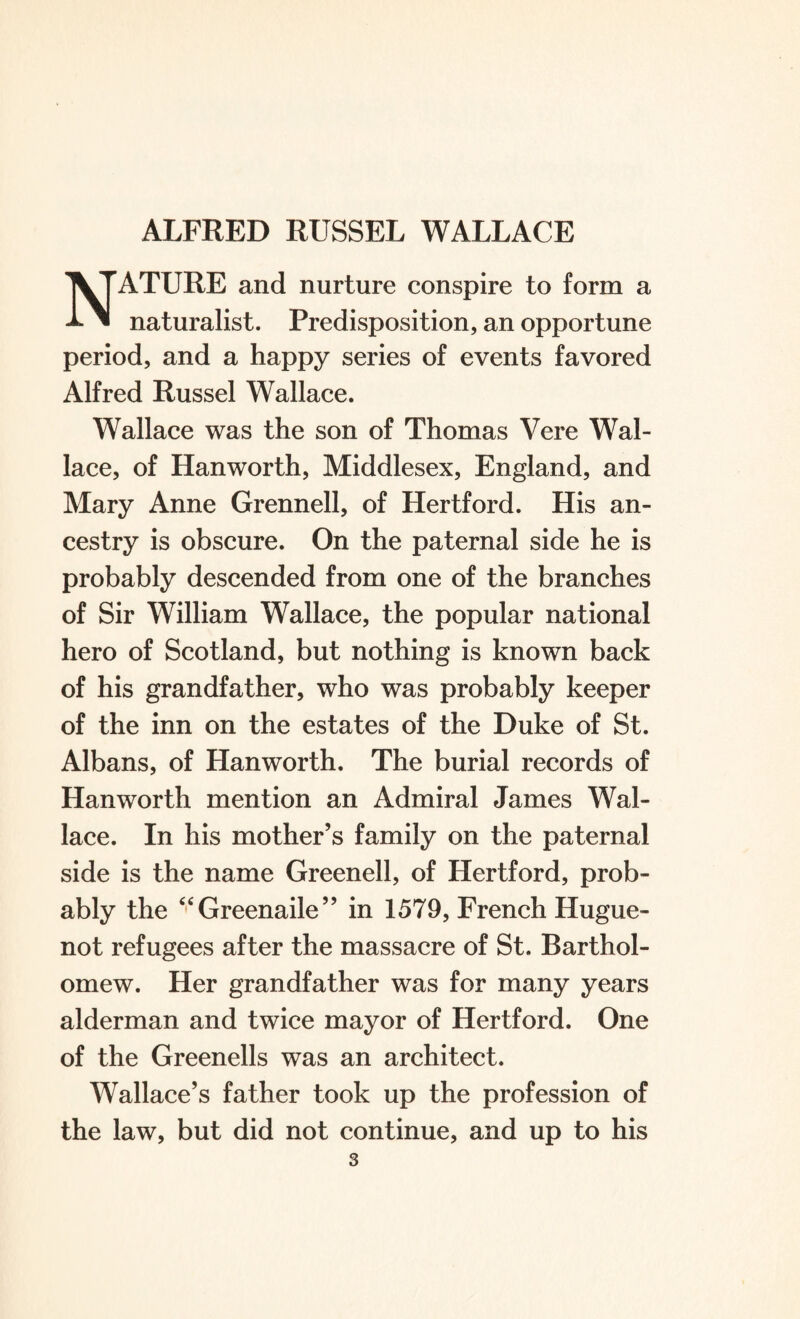 NATURE and nurture conspire to form a naturalist. Predisposition, an opportune period, and a happy series of events favored Alfred Russel Wallace. Wallace was the son of Thomas Vere Wal¬ lace, of Hanworth, Middlesex, England, and Mary Anne Grennell, of Hertford. His an¬ cestry is obscure. On the paternal side he is probably descended from one of the branches of Sir William Wallace, the popular national hero of Scotland, but nothing is known back of his grandfather, who was probably keeper of the inn on the estates of the Duke of St. Albans, of Hanworth. The burial records of Hanworth mention an Admiral James Wal¬ lace. In his mother’s family on the paternal side is the name Greenell, of Hertford, prob¬ ably the “Greenaile” in 1579, French Hugue¬ not refugees after the massacre of St. Barthol¬ omew. Her grandfather was for many years alderman and twice mayor of Hertford. One of the Greenells was an architect. Wallace’s father took up the profession of the law, but did not continue, and up to his