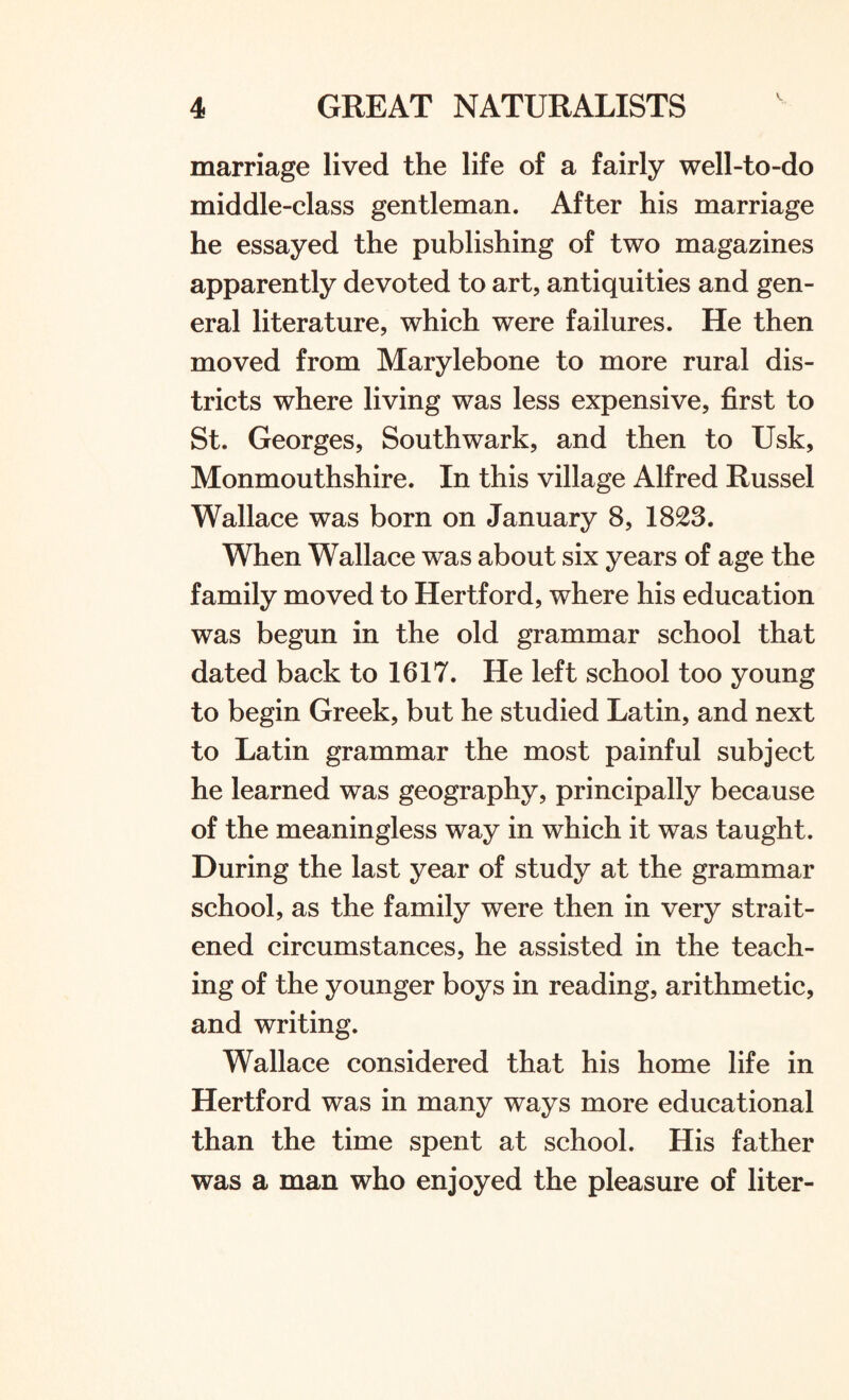 marriage lived the life of a fairly well-to-do middle-class gentleman. After his marriage he essayed the publishing of two magazines apparently devoted to art, antiquities and gen¬ eral literature, which were failures. He then moved from Marylebone to more rural dis¬ tricts where living was less expensive, first to St. Georges, Southwark, and then to Usk, Monmouthshire. In this village Alfred Russel Wallace was born on January 8, 1823. When Wallace was about six years of age the family moved to Hertford, where his education was begun in the old grammar school that dated back to 1617. He left school too young to begin Greek, but he studied Latin, and next to Latin grammar the most painful subject he learned was geography, principally because of the meaningless way in which it was taught. During the last year of study at the grammar school, as the family were then in very strait¬ ened circumstances, he assisted in the teach¬ ing of the younger boys in reading, arithmetic, and writing. Wallace considered that his home life in Hertford was in many ways more educational than the time spent at school. His father was a man who enjoyed the pleasure of liter-