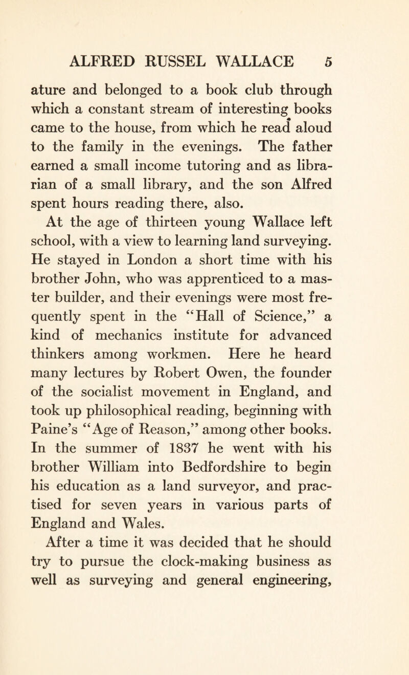 ature and belonged to a book club through which a constant stream of interesting books * came to the house, from which he read aloud to the family in the evenings. The father earned a small income tutoring and as libra¬ rian of a small library, and the son Alfred spent hours reading there, also. At the age of thirteen young Wallace left school, with a view to learning land surveying. He stayed in London a short time with his brother John, who was apprenticed to a mas¬ ter builder, and their evenings were most fre¬ quently spent in the 44 Hall of Science,” a kind of mechanics institute for advanced thinkers among workmen. Here he heard many lectures by Robert Owen, the founder of the socialist movement in England, and took up philosophical reading, beginning with Paine’s 44 Age of Reason,” among other books. In the summer of 1837 he went with his brother William into Bedfordshire to begin his education as a land surveyor, and prac¬ tised for seven years in various parts of England and Wales. After a time it was decided that he should try to pursue the clock-making business as well as surveying and general engineering.