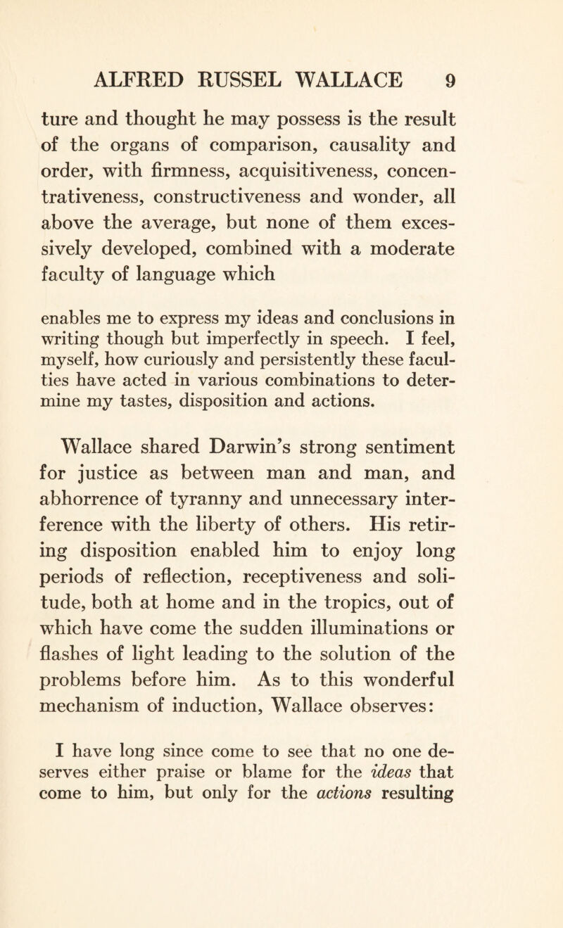 ture and thought he may possess is the result of the organs of comparison, causality and order, with firmness, acquisitiveness, concen- trativeness, constructiveness and wonder, all above the average, but none of them exces¬ sively developed, combined with a moderate faculty of language which enables me to express my ideas and conclusions in writing though but imperfectly in speech. I feel, myself, how curiously and persistently these facul¬ ties have acted in various combinations to deter¬ mine my tastes, disposition and actions. Wallace shared Darwin’s strong sentiment for justice as between man and man, and abhorrence of tyranny and unnecessary inter¬ ference with the liberty of others. His retir¬ ing disposition enabled him to enjoy long periods of reflection, receptiveness and soli¬ tude, both at home and in the tropics, out of which have come the sudden illuminations or flashes of light leading to the solution of the problems before him. As to this wonderful mechanism of induction, Wallace observes: I have long since come to see that no one de¬ serves either praise or blame for the ideas that come to him, but only for the actions resulting