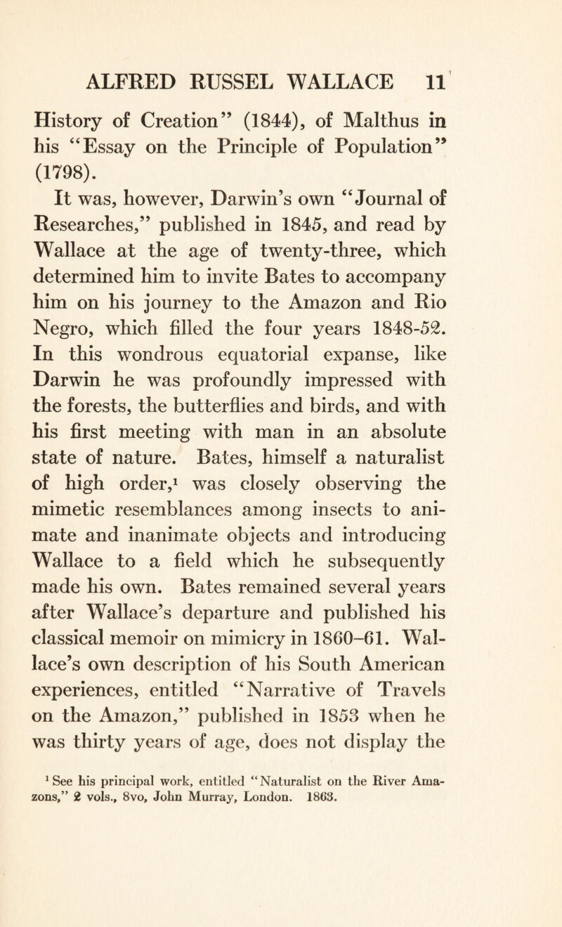 History of Creation” (1844), of Malthus in his 44Essay on the Principle of Population” (1798). It was, however, Darwin’s own “ Journal of Researches,” published in 1845, and read by Wallace at the age of twenty-three, which determined him to invite Rates to accompany him on his journey to the Amazon and Rio Negro, which filled the four years 1848-52. In this wondrous equatorial expanse, like Darwin he was profoundly impressed with the forests, the butterflies and birds, and with his first meeting with man in an absolute state of nature. Bates, himself a naturalist of high order,1 was closely observing the mimetic resemblances among insects to ani¬ mate and inanimate objects and introducing Wallace to a field which he subsequently made his own. Bates remained several years after Wallace’s departure and published his classical memoir on mimicry in 1860-61. Wal¬ lace’s own description of his South American experiences, entitled “Narrative of Travels on the Amazon,” published in 1853 when he was thirty years of age, does not display the 1 See his principal work, entitled “ Naturalist on the River Ama¬ zons,” 2 vols., 8vo, John Murray, London. 1863.