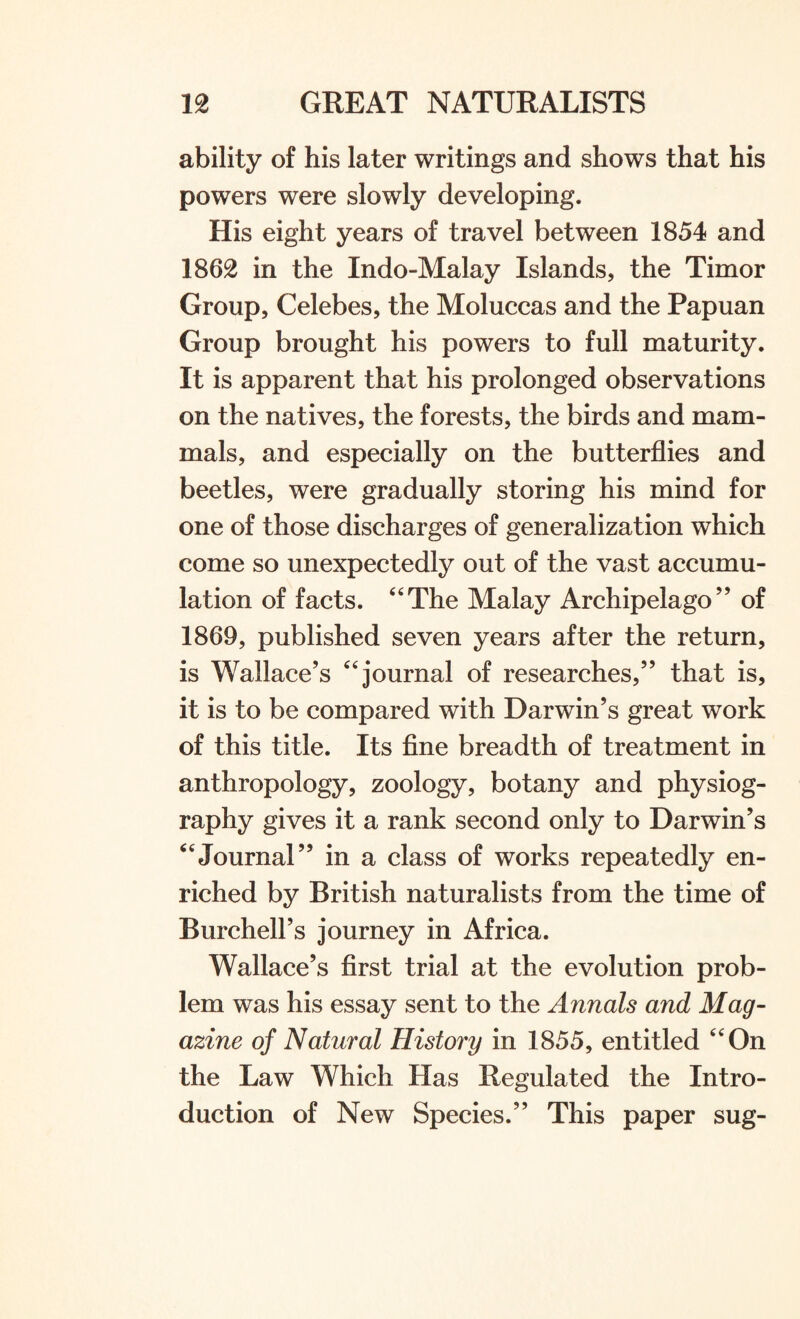 ability of his later writings and shows that his powers were slowly developing. His eight years of travel between 1854 and 1862 in the Indo-Malay Islands, the Timor Group, Celebes, the Moluccas and the Papuan Group brought his powers to full maturity. It is apparent that his prolonged observations on the natives, the forests, the birds and mam¬ mals, and especially on the butterflies and beetles, were gradually storing his mind for one of those discharges of generalization which come so unexpectedly out of the vast accumu¬ lation of facts. 44The Malay Archipelago ” of 1869, published seven years after the return, is Wallace’s 44 journal of researches,” that is, it is to be compared with Darwin’s great work of this title. Its fine breadth of treatment in anthropology, zoology, botany and physiog¬ raphy gives it a rank second only to Darwin’s 44Journal” in a class of works repeatedly en¬ riched by British naturalists from the time of Burchell’s journey in Africa. Wallace’s first trial at the evolution prob¬ lem was his essay sent to the Annals and Mag¬ azine of Natural History in 1855, entitled 44 On the Law Which Has Regulated the Intro¬ duction of New Species.” This paper sug-