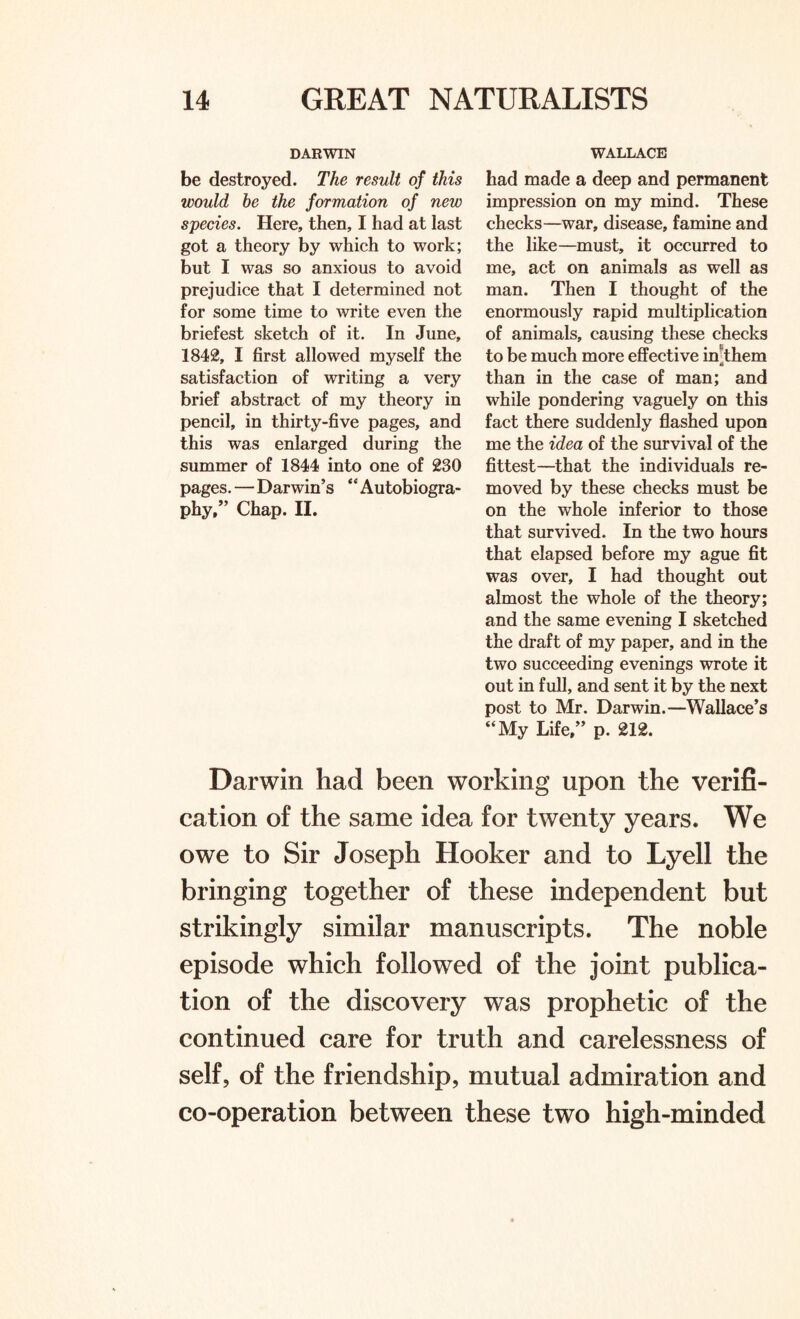 DARWIN be destroyed. The result of this would he the formation of new species. Here, then, I had at last got a theory by which to work; but I was so anxious to avoid prejudice that I determined not for some time to write even the briefest sketch of it. In June, 1842, I first allowed myself the satisfaction of writing a very brief abstract of my theory in pencil, in thirty-five pages, and this was enlarged during the summer of 1844 into one of 230 pages. — Darwin’s “Autobiogra¬ phy,” Chap. II. WALLACE had made a deep and permanent impression on my mind. These checks—war, disease, famine and the like—must, it occurred to me, act on animals as well as man. Then I thought of the enormously rapid multiplication of animals, causing these checks to be much more effective in'them than in the case of man; and while pondering vaguely on this fact there suddenly flashed upon me the idea of the survival of the fittest—that the individuals re¬ moved by these checks must be on the whole inferior to those that survived. In the two hours that elapsed before my ague fit was over, I had thought out almost the whole of the theory; and the same evening I sketched the draft of my paper, and in the two succeeding evenings wrote it out in full, and sent it by the next post to Mr. Darwin.—Wallace’s “My Life,” p. 212. Darwin had been working upon the verifi¬ cation of the same idea for twenty years. We owe to Sir Joseph Hooker and to Lyell the bringing together of these independent but strikingly similar manuscripts. The noble episode which followed of the joint publica¬ tion of the discovery was prophetic of the continued care for truth and carelessness of self, of the friendship, mutual admiration and co-operation between these two high-minded