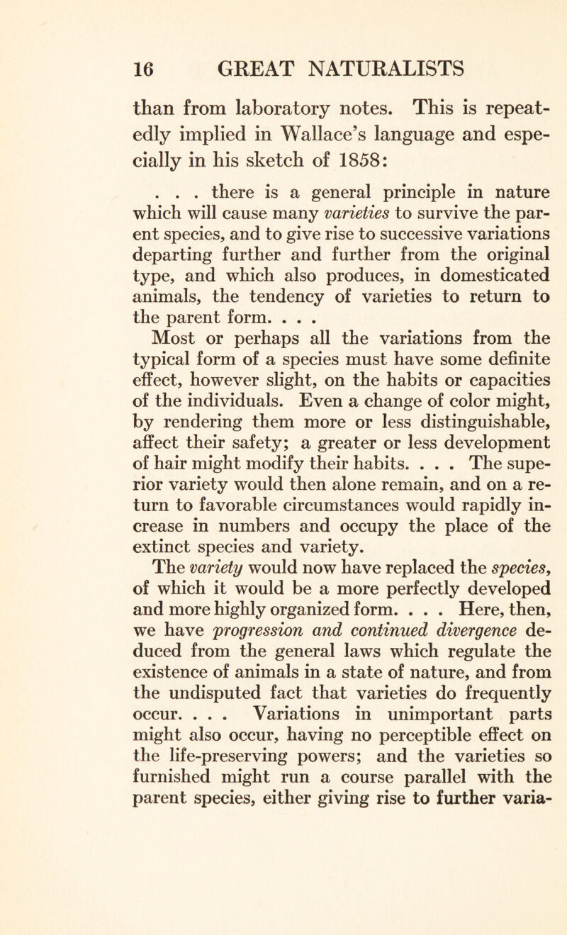 than from laboratory notes. This is repeat¬ edly implied in Wallace’s language and espe¬ cially in his sketch of 1858: . . . there is a general principle in nature which will cause many varieties to survive the par¬ ent species, and to give rise to successive variations departing further and further from the original type, and which also produces, in domesticated animals, the tendency of varieties to return to the parent form. . . . Most or perhaps all the variations from the typical form of a species must have some definite effect, however slight, on the habits or capacities of the individuals. Even a change of color might, by rendering them more or less distinguishable, affect their safety; a greater or less development of hair might modify their habits. . . . The supe¬ rior variety would then alone remain, and on a re¬ turn to favorable circumstances would rapidly in¬ crease in numbers and occupy the place of the extinct species and variety. The variety would now have replaced the species, of which it would be a more perfectly developed and more highly organized form. . . . Here, then, we have progression and continued divergence de¬ duced from the general laws which regulate the existence of animals in a state of nature, and from the undisputed fact that varieties do frequently occur. . . . Variations in unimportant parts might also occur, having no perceptible effect on the life-preserving powers; and the varieties so furnished might run a course parallel with the parent species, either giving rise to further varia-