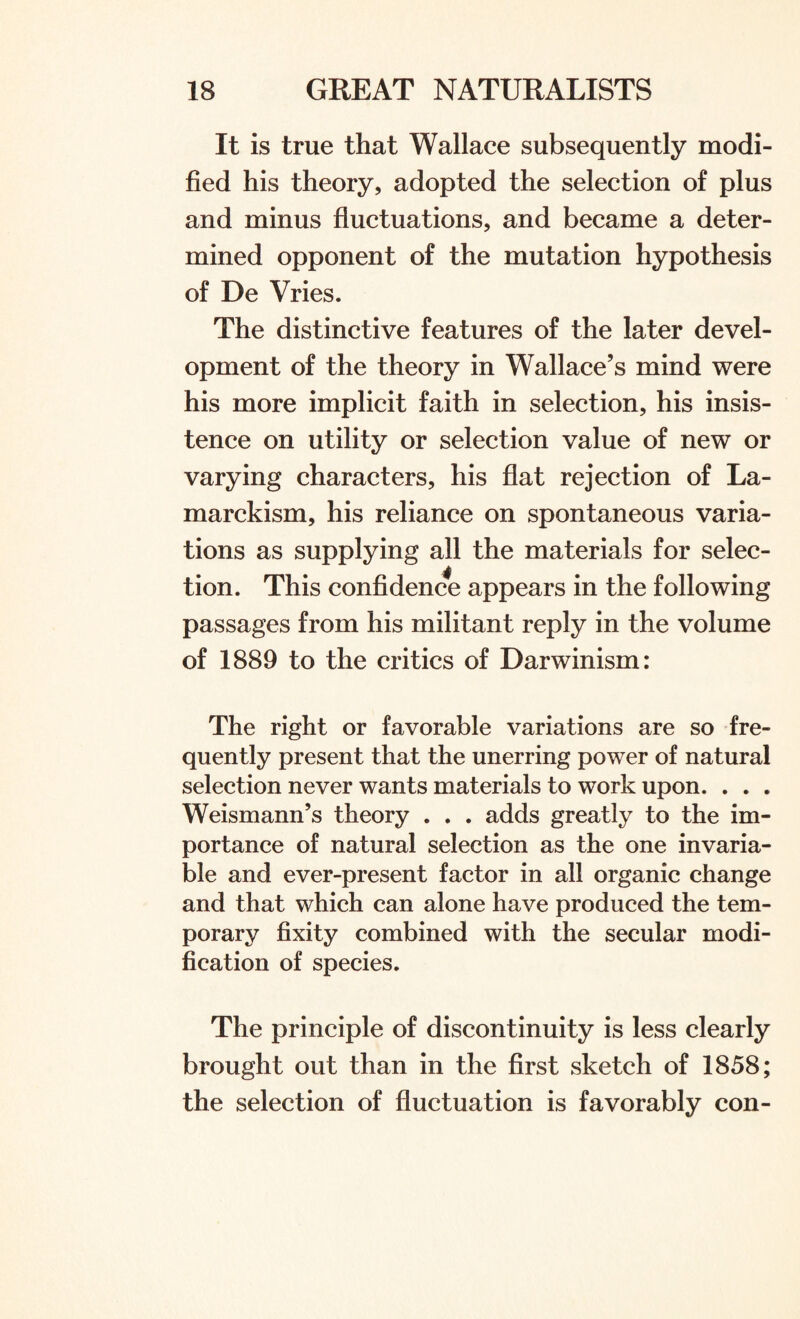 It is true that Wallace subsequently modi¬ fied his theory, adopted the selection of plus and minus fluctuations, and became a deter¬ mined opponent of the mutation hypothesis of De Vries. The distinctive features of the later devel¬ opment of the theory in Wallace’s mind were his more implicit faith in selection, his insis¬ tence on utility or selection value of new or varying characters, his flat rejection of La¬ marckism, his reliance on spontaneous varia¬ tions as supplying all the materials for selec¬ tion. This confidence appears in the following passages from his militant reply in the volume of 1889 to the critics of Darwinism: The right or favorable variations are so fre¬ quently present that the unerring power of natural selection never wants materials to work upon. . . . Weismann’s theory . . . adds greatly to the im¬ portance of natural selection as the one invaria¬ ble and ever-present factor in all organic change and that which can alone have produced the tem¬ porary fixity combined with the secular modi¬ fication of species. The principle of discontinuity is less clearly brought out than in the first sketch of 1858; the selection of fluctuation is favorably con-