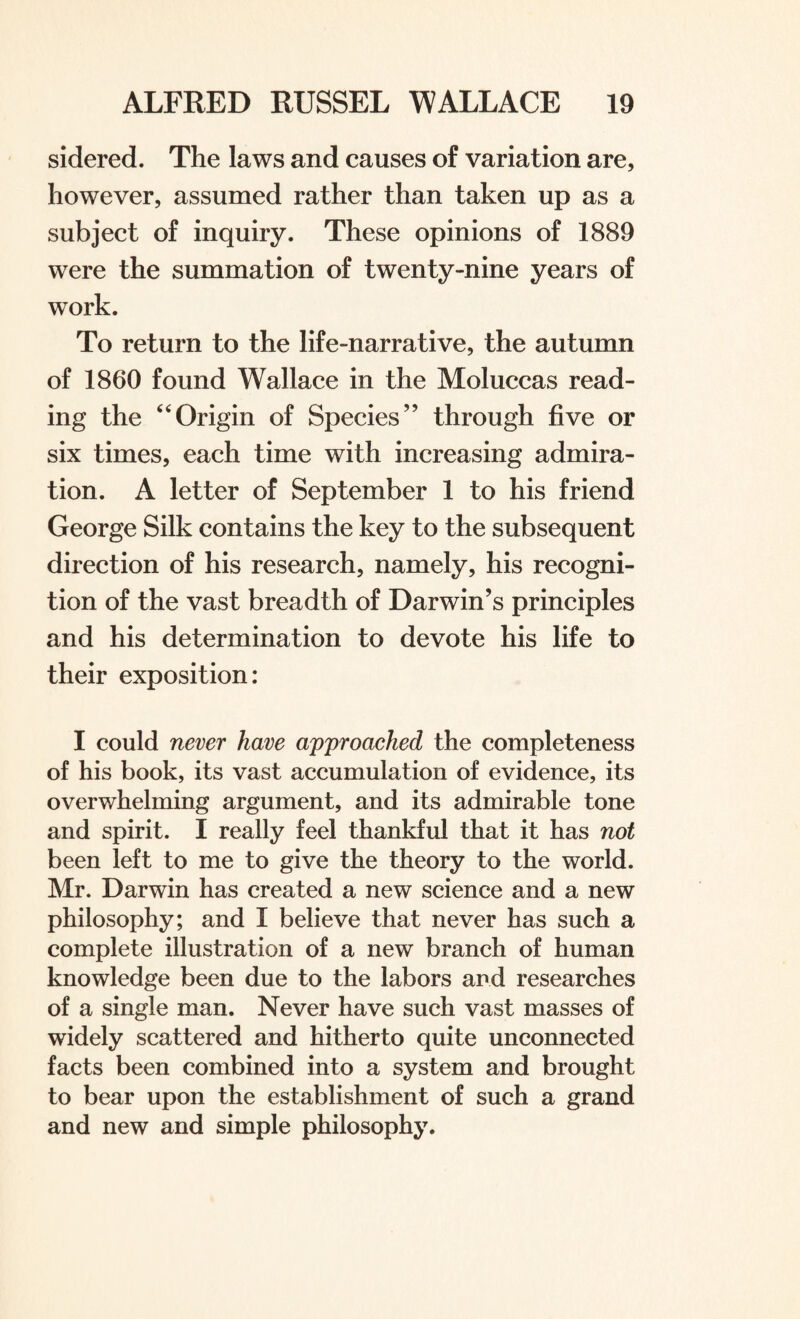 sidered. The laws and causes of variation are, however, assumed rather than taken up as a subject of inquiry. These opinions of 1889 were the summation of twenty-nine years of work. To return to the life-narrative, the autumn of 1860 found Wallace in the Moluccas read¬ ing the 64Origin of Species” through five or six times, each time with increasing admira¬ tion. A letter of September 1 to his friend George Silk contains the key to the subsequent direction of his research, namely, his recogni¬ tion of the vast breadth of Darwin’s principles and his determination to devote his life to their exposition: I could never have approached the completeness of his book, its vast accumulation of evidence, its overwhelming argument, and its admirable tone and spirit. I really feel thankful that it has not been left to me to give the theory to the world. Mr. Darwin has created a new science and a new philosophy; and I believe that never has such a complete illustration of a new branch of human knowledge been due to the labors and researches of a single man. Never have such vast masses of widely scattered and hitherto quite unconnected facts been combined into a system and brought to bear upon the establishment of such a grand and new and simple philosophy.