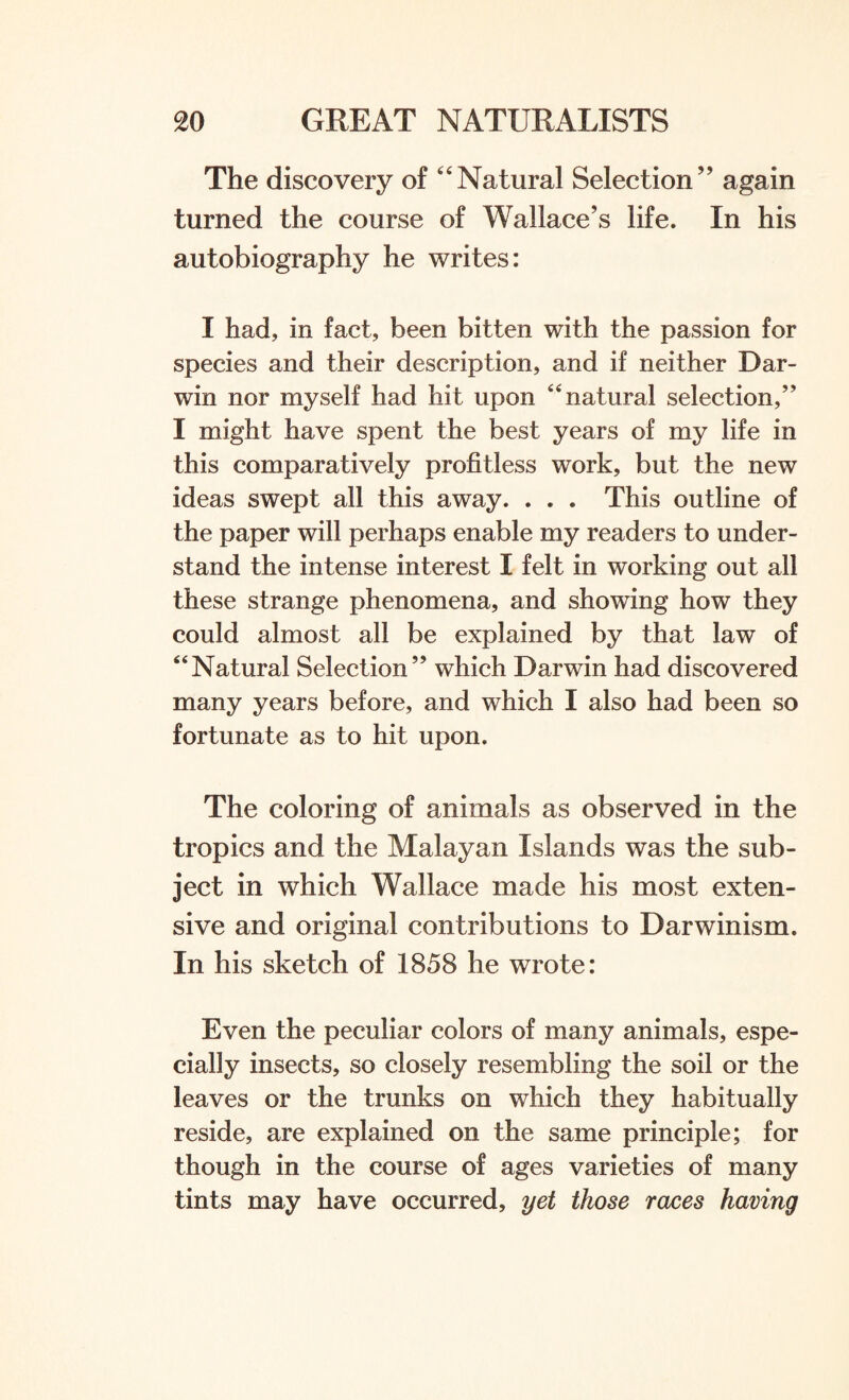 The discovery of Natural Selection” again turned the course of Wallace’s life. In his autobiography he writes: I had, in fact, been bitten with the passion for species and their description, and if neither Dar¬ win nor myself had hit upon 44 natural selection/' I might have spent the best years of my life in this comparatively profitless work, but the new ideas swept all this away. . . . This outline of the paper will perhaps enable my readers to under¬ stand the intense interest I felt in working out all these strange phenomena, and showing how they could almost all be explained by that law of 44Natural Selection” which Darwin had discovered many years before, and which I also had been so fortunate as to hit upon. The coloring of animals as observed in the tropics and the Malayan Islands was the sub¬ ject in which Wallace made his most exten¬ sive and original contributions to Darwinism. In his sketch of 1858 he wrote: Even the peculiar colors of many animals, espe¬ cially insects, so closely resembling the soil or the leaves or the trunks on which they habitually reside, are explained on the same principle; for though in the course of ages varieties of many tints may have occurred, yet those races having