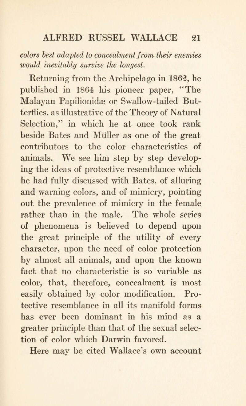 colors best adapted to concealment from their enemies would inevitably survive the longest. Returning from the Archipelago in 1862, he published in 1864 his pioneer paper, “The Malayan Papilionidse or Swallow-tailed But¬ terflies, as illustrative of the Theory of Natural Selection,” in which he at once took rank beside Bates and Muller as one of the great contributors to the color characteristics of animals. We see him step by step develop¬ ing the ideas of protective resemblance which he had fully discussed with Bates, of alluring and warning colors, and of mimicry, pointing out the prevalence of mimicry in the female rather than in the male. The whole series of phenomena is believed to depend upon the great principle of the utility of every character, upon the need of color protection by almost all animals, and upon the known fact that no characteristic is so variable as color, that, therefore, concealment is most easily obtained by color modification. Pro¬ tective resemblance in all its manifold forms has ever been dominant in his mind as a greater principle than that of the sexual selec¬ tion of color which Darwin favored. Here may be cited Wallace’s own account