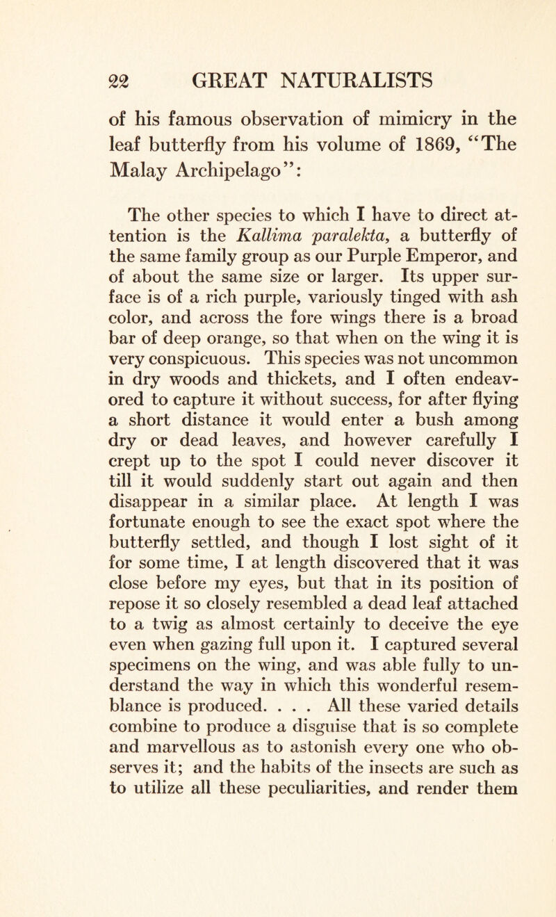 of his famous observation of mimicry in the leaf butterfly from his volume of 1869, “The Malay Archipelago”: The other species to which I have to direct at¬ tention is the Kallima paraiekta, a butterfly of the same family group as our Purple Emperor, and of about the same size or larger. Its upper sur¬ face is of a rich purple, variously tinged with ash color, and across the fore wings there is a broad bar of deep orange, so that when on the wing it is very conspicuous. This species was not uncommon in dry woods and thickets, and I often endeav¬ ored to capture it without success, for after flying a short distance it would enter a bush among dry or dead leaves, and however carefully I crept up to the spot I could never discover it till it would suddenly start out again and then disappear in a similar place. At length I was fortunate enough to see the exact spot where the butterfly settled, and though I lost sight of it for some time, I at length discovered that it was close before my eyes, but that in its position of repose it so closely resembled a dead leaf attached to a twig as almost certainly to deceive the eye even when gazing full upon it. I captured several specimens on the wing, and was able fully to un¬ derstand the way in which this wonderful resem¬ blance is produced. . . . All these varied details combine to produce a disguise that is so complete and marvellous as to astonish every one who ob¬ serves it; and the habits of the insects are such as to utilize all these peculiarities, and render them