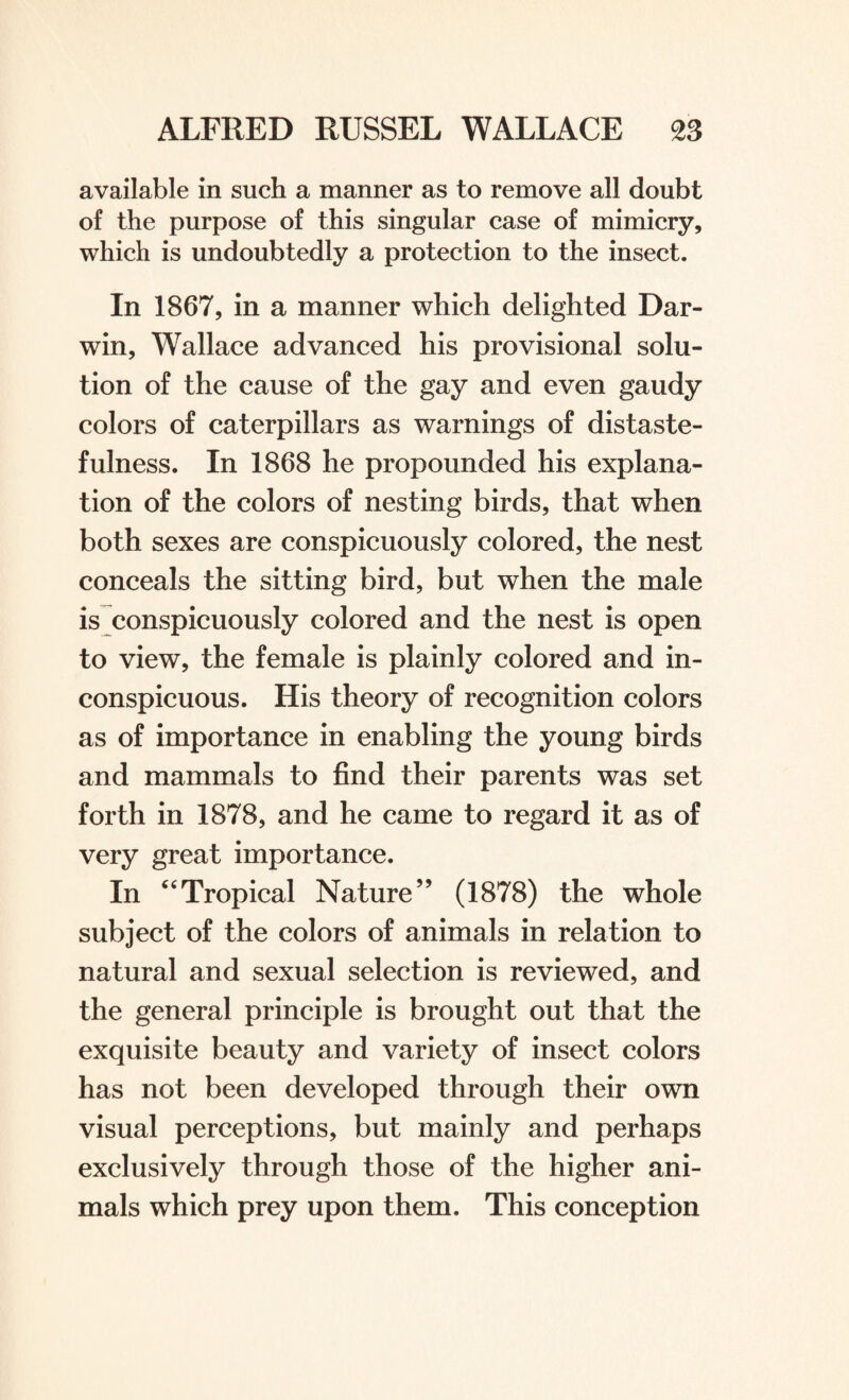 available in such a manner as to remove all doubt of the purpose of this singular case of mimicry, which is undoubtedly a protection to the insect. In 1867, in a manner which delighted Dar¬ win, Wallace advanced his provisional solu¬ tion of the cause of the gay and even gaudy colors of caterpillars as warnings of distaste¬ fulness. In 1868 he propounded his explana¬ tion of the colors of nesting birds, that when both sexes are conspicuously colored, the nest conceals the sitting bird, but when the male is conspicuously colored and the nest is open to view, the female is plainly colored and in¬ conspicuous. His theory of recognition colors as of importance in enabling the young birds and mammals to find their parents was set forth in 1878, and he came to regard it as of very great importance. In “Tropical Nature” (1878) the whole subject of the colors of animals in relation to natural and sexual selection is reviewed, and the general principle is brought out that the exquisite beauty and variety of insect colors has not been developed through their own visual perceptions, but mainly and perhaps exclusively through those of the higher ani¬ mals which prey upon them. This conception