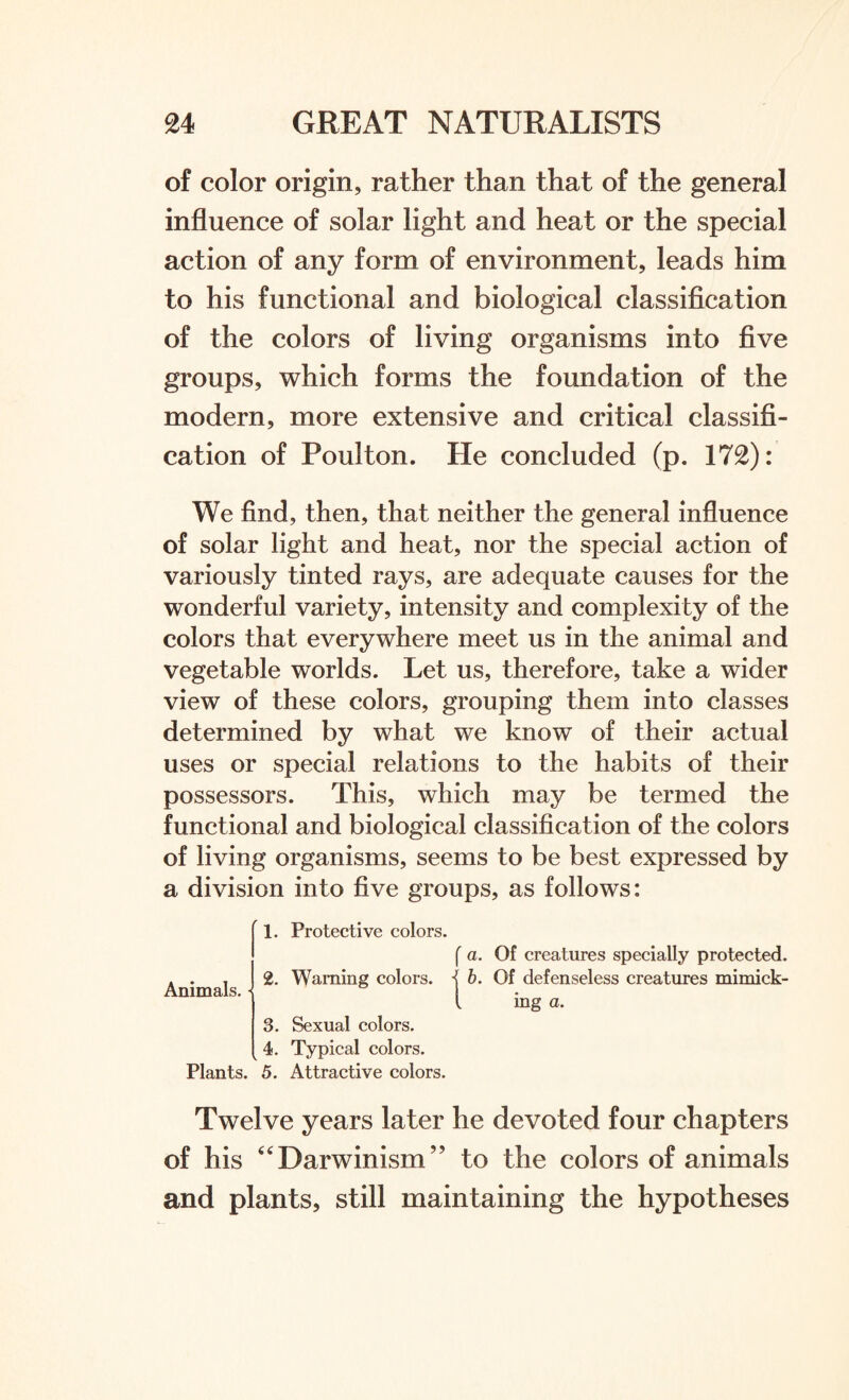 of color origin, rather than that of the general influence of solar light and heat or the special action of any form of environment, leads him to his functional and biological classification of the colors of living organisms into five groups, which forms the foundation of the modern, more extensive and critical classifi¬ cation of Poulton. He concluded (p. 172): We find, then, that neither the general influence of solar light and heat, nor the special action of variously tinted rays, are adequate causes for the wonderful variety, intensity and complexity of the colors that everywhere meet us in the animal and vegetable worlds. Let us, therefore, take a wider view of these colors, grouping them into classes determined by what we know of their actual uses or special relations to the habits of their possessors. This, which may be termed the functional and biological classification of the colors of living organisms, seems to be best expressed by a division into five groups, as follows: 1. Protective colors. Animals. • 2. r Warning colors 3. Sexual colors. 4. Typical colors. Plants. 5. Attractive colors. a. Of creatures specially protected. b. Of defenseless creatures mimick¬ ing a. Twelve years later he devoted four chapters of his “Darwinism” to the colors of animals and plants, still maintaining the hypotheses