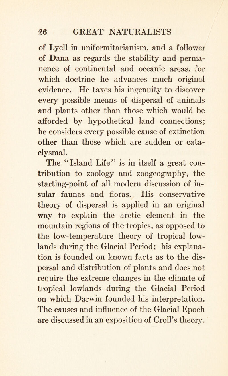 of Lyell in uniformitarianism, and a follower of Dana as regards the stability and perma¬ nence of continental and oceanic areas, for which doctrine he advances much original evidence. He taxes his ingenuity to discover every possible means of dispersal of animals and plants other than those which would be afforded by hypothetical land connections; he considers every possible cause of extinction other than those which are sudden or cata- clysmal. The “Island Life” is in itself a great con¬ tribution to zoology and zoogeography, the starting-point of all modern discussion of in¬ sular faunas and floras. His conservative theory of dispersal is applied in an original way to explain the arctic element in the mountain regions of the tropics, as opposed to the low-temperature theory of tropical low¬ lands during the Glacial Period; his explana¬ tion is founded on known facts as to the dis¬ persal and distribution of plants and does not require the extreme changes in the climate of tropical lowlands during the Glacial Period on which Darwin founded his interpretation. The causes and influence of the Glacial Epoch are discussed in an exposition of Croll’s theory.