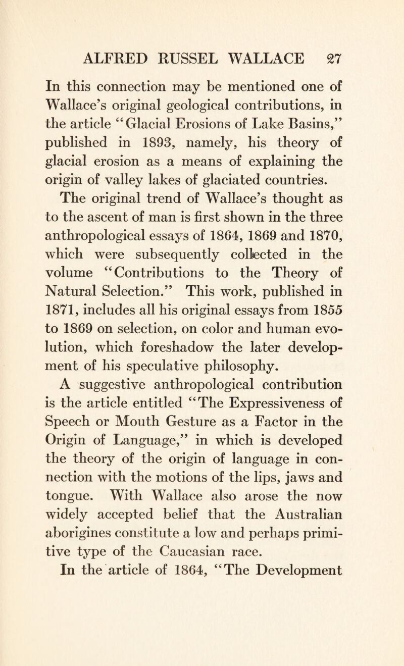 In this connection may be mentioned one of Wallace’s original geological contributions, in the article “ Glacial Erosions of Lake Basins,” published in 1893, namely, his theory of glacial erosion as a means of explaining the origin of valley lakes of glaciated countries. The original trend of Wallace’s thought as to the ascent of man is first shown in the three anthropological essays of 1864, 1869 and 1870, which were subsequently collected in the volume 4‘Contributions to the Theory of Natural Selection.” This work, published in 1871, includes all his original essays from 1855 to 1869 on selection, on color and human evo¬ lution, which foreshadow the later develop¬ ment of his speculative philosophy. A suggestive anthropological contribution is the article entitled “The Expressiveness of Speech or Mouth Gesture as a Factor in the Origin of Language,” in which is developed the theory of the origin of language in con¬ nection with the motions of the lips, jaws and tongue. With Wallace also arose the now widely accepted belief that the Australian aborigines constitute a low and perhaps primi¬ tive type of the Caucasian race. In the article of 1864, “The Development