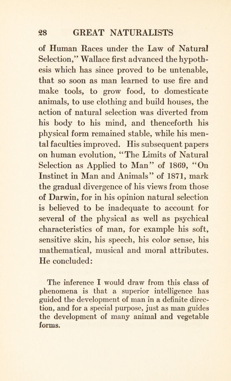 of Human Races under the Law of Natural Selection,” Wallace first advanced the hypoth¬ esis which has since proved to be untenable, that so soon as man learned to use fire and make tools, to grow food, to domesticate animals, to use clothing and build houses, the action of natural selection was diverted from his body to his mind, and thenceforth his physical form remained stable, while his men¬ tal faculties improved. His subsequent papers on human evolution, “The Limits of Natural Selection as Applied to Man” of 1869, “On Instinct in Man and Animals” of 1871, mark the gradual divergence of his views from those of Darwin, for in his opinion natural selection is believed to be inadequate to account for several of the physical as well as psychical characteristics of man, for example his soft, sensitive skin, his speech, his color sense, his mathematical, musical and moral attributes. He concluded: The inference I would draw from this class of phenomena is that a superior intelligence has guided the development of man in a definite direc¬ tion, and for a special purpose, just as man guides the development of many animal and vegetable forms.