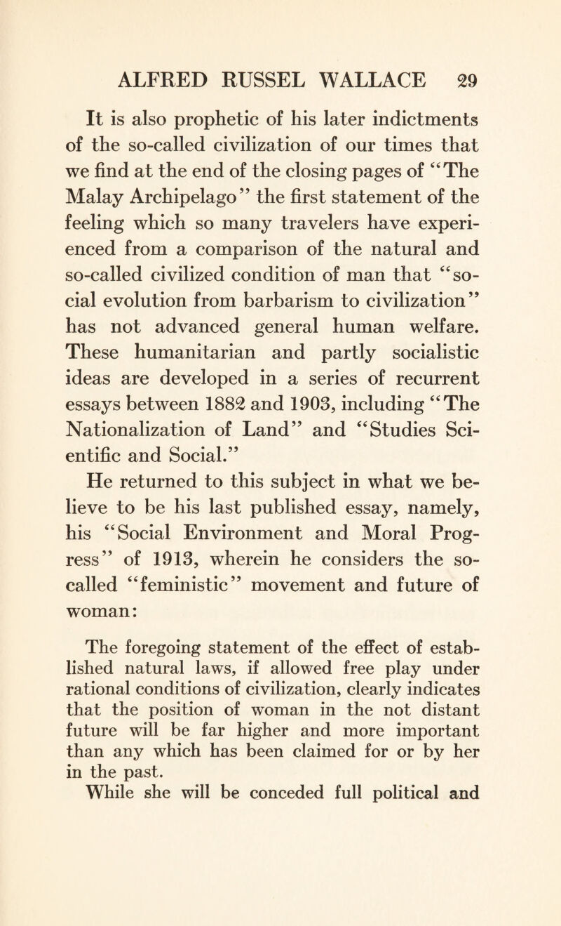 It is also prophetic of his later indictments of the so-called civilization of our times that we find at the end of the closing pages of “The Malay Archipelago” the first statement of the feeling which so many travelers have experi¬ enced from a comparison of the natural and so-called civilized condition of man that “so¬ cial evolution from barbarism to civilization” has not advanced general human welfare. These humanitarian and partly socialistic ideas are developed in a series of recurrent essays between 1882 and 1903, including “The Nationalization of Land” and “Studies Sci¬ entific and Social.” He returned to this subject in what we be¬ lieve to be his last published essay, namely, his “Social Environment and Moral Prog¬ ress” of 1913, wherein he considers the so- called “feministic” movement and future of woman: The foregoing statement of the effect of estab¬ lished natural laws, if allowed free play under rational conditions of civilization, clearly indicates that the position of woman in the not distant future will be far higher and more important than any which has been claimed for or by her in the past. While she will be conceded full political and