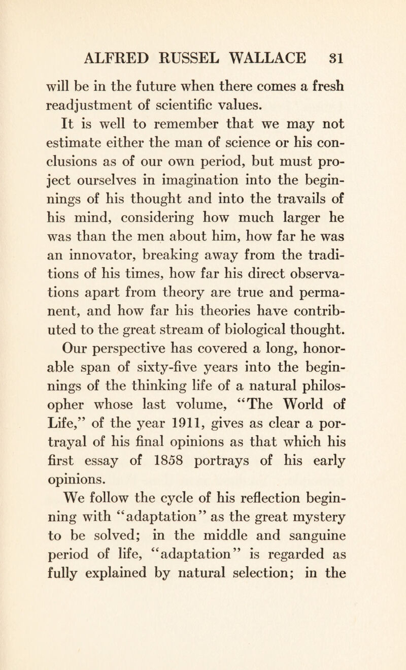 will be in the future when there comes a fresh readjustment of scientific values. It is well to remember that we may not estimate either the man of science or his con¬ clusions as of our own period, but must pro¬ ject ourselves in imagination into the begin¬ nings of his thought and into the travails of his mind, considering how much larger he was than the men about him, how far he was an innovator, breaking away from the tradi¬ tions of his times, how far his direct observa¬ tions apart from theory are true and perma¬ nent, and how far his theories have contrib¬ uted to the great stream of biological thought. Our perspective has covered a long, honor¬ able span of sixty-five years into the begin¬ nings of the thinking life of a natural philos¬ opher whose last volume, 4 4 The World of Life,” of the year 1911, gives as clear a por¬ trayal of his final opinions as that which his first essay of 1858 portrays of his early opinions. We follow the cycle of his reflection begin¬ ning with 44adaptation” as the great mystery to be solved; in the middle and sanguine period of life, 44adaptation” is regarded as fully explained by natural selection; in the