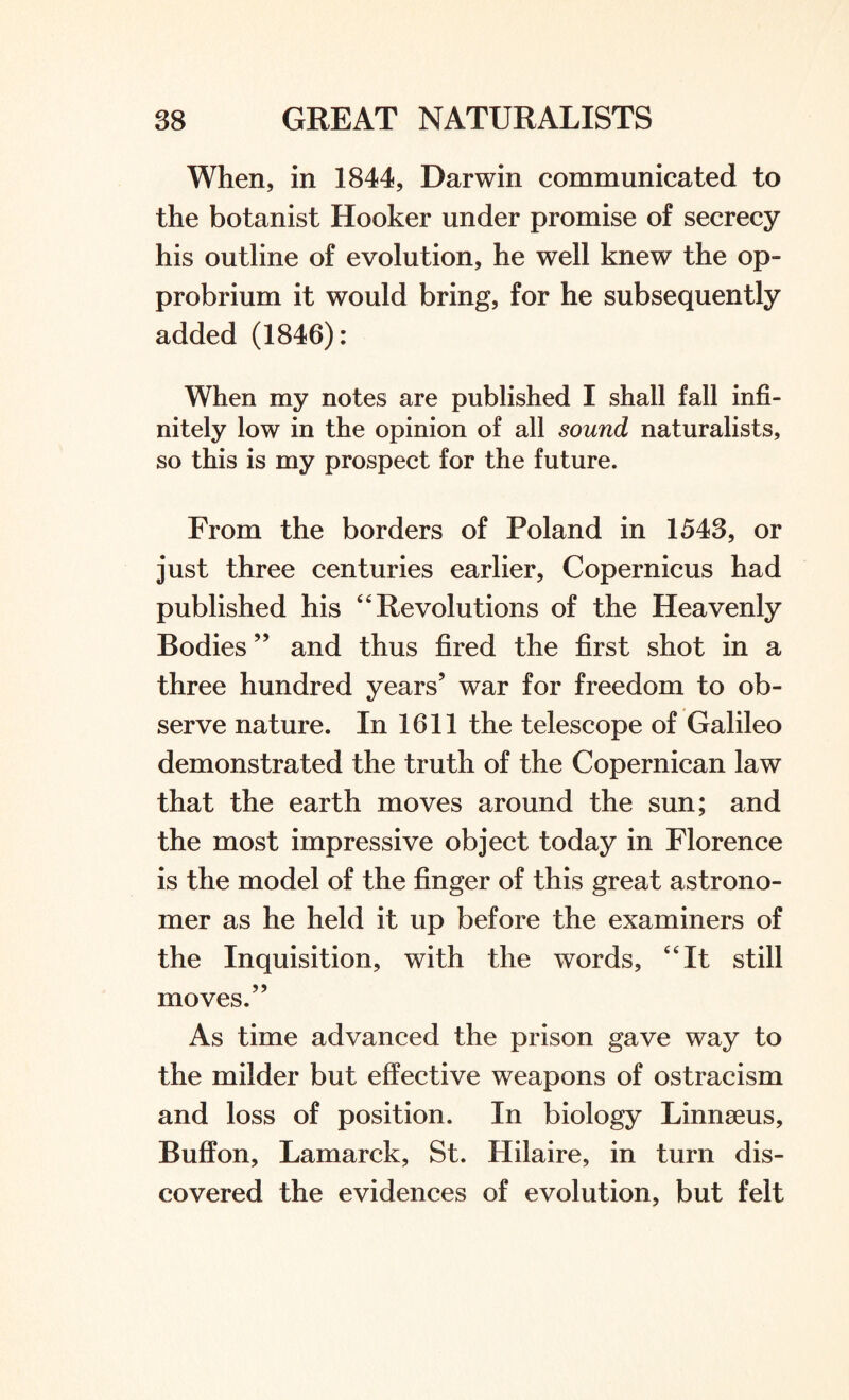 When, in 1844, Darwin communicated to the botanist Hooker under promise of secrecy his outline of evolution, he well knew the op¬ probrium it would bring, for he subsequently added (1846): When my notes are published I shall fall infi¬ nitely low in the opinion of all sound naturalists, so this is my prospect for the future. From the borders of Poland in 1543, or just three centuries earlier, Copernicus had published his 4 4 Revolutions of the Heavenly Bodies ” and thus fired the first shot in a three hundred years’ war for freedom to ob¬ serve nature. In 1611 the telescope of Galileo demonstrated the truth of the Copernican law that the earth moves around the sun; and the most impressive object today in Florence is the model of the finger of this great astrono¬ mer as he held it up before the examiners of the Inquisition, with the words, 4 4 It still moves.” As time advanced the prison gave way to the milder but effective weapons of ostracism and loss of position. In biology Linnaeus, Buffon, Lamarck, St. Hilaire, in turn dis¬ covered the evidences of evolution, but felt