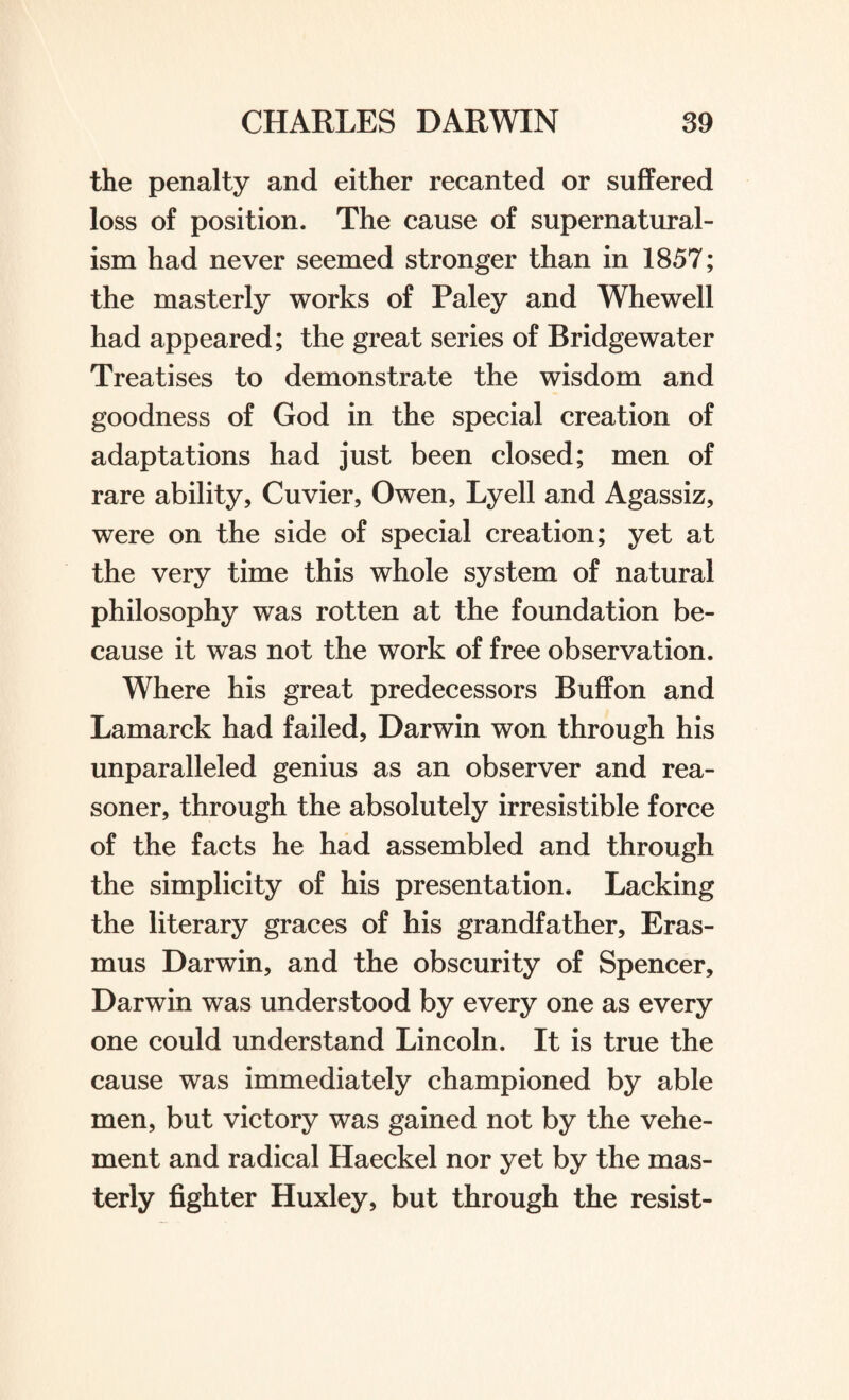 the penalty and either recanted or suffered loss of position. The cause of supernatural¬ ism had never seemed stronger than in 1857; the masterly works of Paley and Whewell had appeared; the great series of Bridgewater Treatises to demonstrate the wisdom and goodness of God in the special creation of adaptations had just been closed; men of rare ability, Cuvier, Owen, Lyell and Agassiz, were on the side of special creation; yet at the very time this whole system of natural philosophy was rotten at the foundation be¬ cause it was not the work of free observation. Where his great predecessors Buffon and Lamarck had failed, Darwin won through his unparalleled genius as an observer and rea- soner, through the absolutely irresistible force of the facts he had assembled and through the simplicity of his presentation. Lacking the literary graces of his grandfather, Eras¬ mus Darwin, and the obscurity of Spencer, Darwin was understood by every one as every one could understand Lincoln. It is true the cause was immediately championed by able men, but victory was gained not by the vehe¬ ment and radical Haeckel nor yet by the mas¬ terly fighter Huxley, but through the resist-