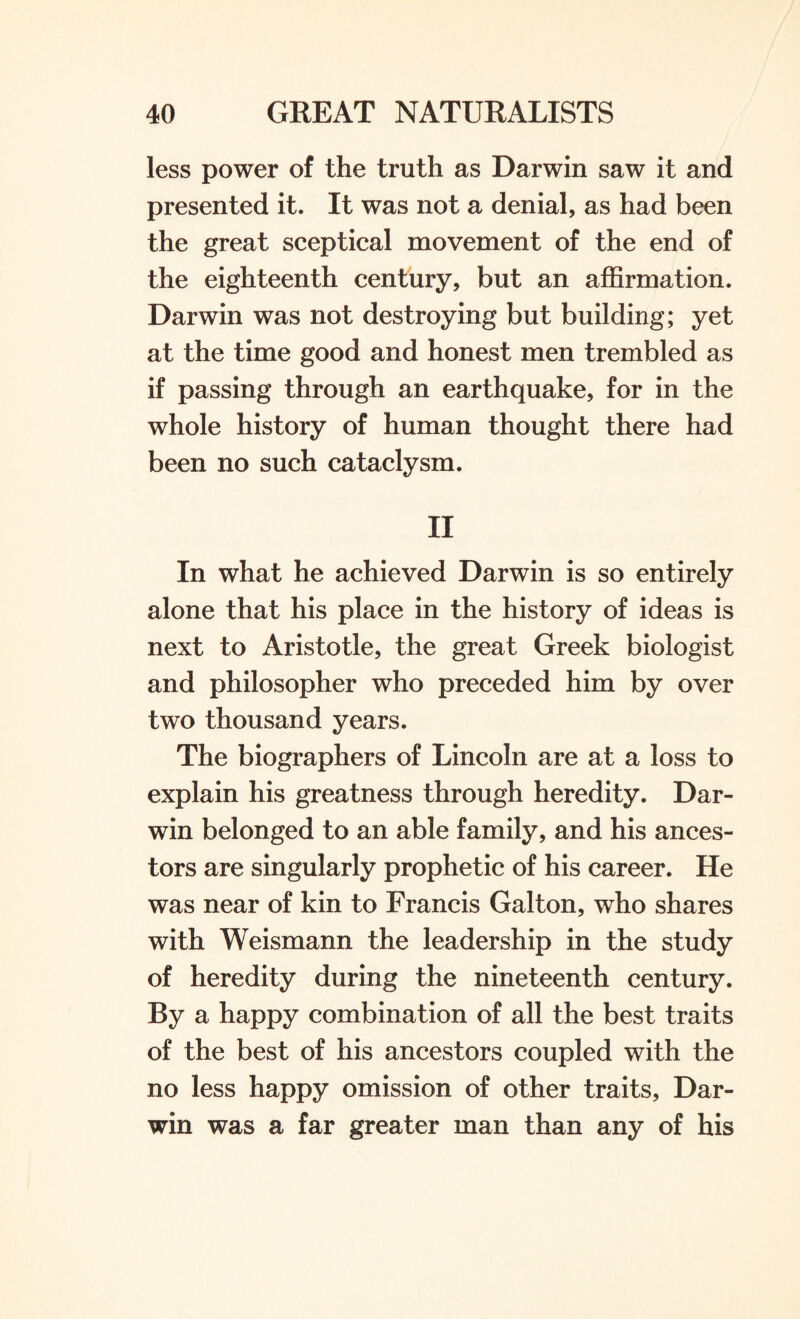 less power of the truth as Darwin saw it and presented it. It was not a denial, as had been the great sceptical movement of the end of the eighteenth century, but an affirmation. Darwin was not destroying but building; yet at the time good and honest men trembled as if passing through an earthquake, for in the whole history of human thought there had been no such cataclysm. II In what he achieved Darwin is so entirely alone that his place in the history of ideas is next to Aristotle, the great Greek biologist and philosopher who preceded him by over two thousand years. The biographers of Lincoln are at a loss to explain his greatness through heredity. Dar¬ win belonged to an able family, and his ances¬ tors are singularly prophetic of his career. He was near of kin to Francis Gal ton, who shares with Weismann the leadership in the study of heredity during the nineteenth century. By a happy combination of all the best traits of the best of his ancestors coupled with the no less happy omission of other traits, Dar¬ win was a far greater man than any of his