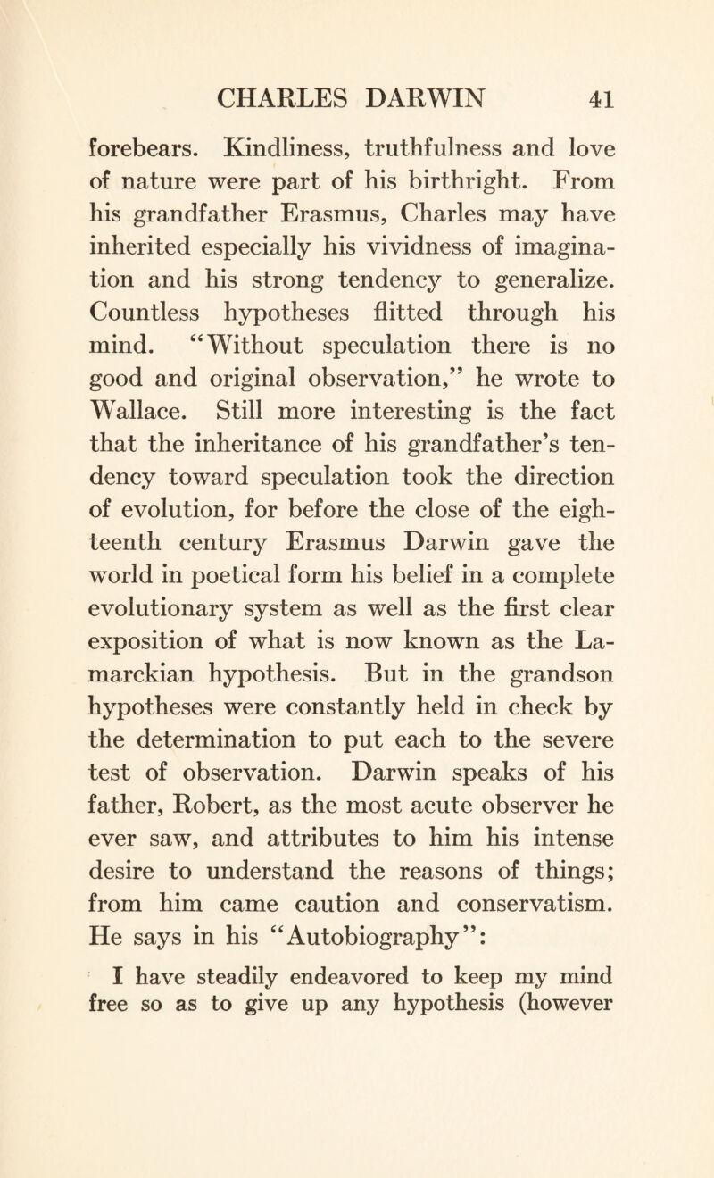 forebears. Kindliness, truthfulness and love of nature were part of his birthright. From his grandfather Erasmus, Charles may have inherited especially his vividness of imagina¬ tion and his strong tendency to generalize. Countless hypotheses flitted through his mind. 44 Without speculation there is no good and original observation,” he wrote to Wallace. Still more interesting is the fact that the inheritance of his grandfather’s ten¬ dency toward speculation took the direction of evolution, for before the close of the eigh¬ teenth century Erasmus Darwin gave the world in poetical form his belief in a complete evolutionary system as well as the first clear exposition of what is now known as the La¬ marckian hypothesis. But in the grandson hypotheses were constantly held in check by the determination to put each to the severe test of observation. Darwin speaks of his father, Robert, as the most acute observer he ever saw, and attributes to him his intense desire to understand the reasons of things; from him came caution and conservatism. He says in his 44Autobiography”: I have steadily endeavored to keep my mind free so as to give up any hypothesis (however