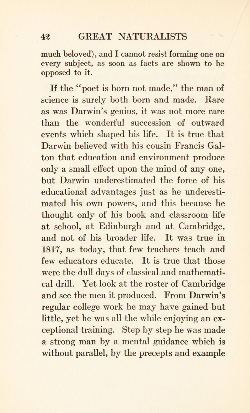 much beloved), and I cannot resist forming one on every subject, as soon as facts are shown to be opposed to it. If the “poet is born not made,” the man of science is surely both born and made. Rare as was Darwin’s genius, it was not more rare than the wonderful succession of outward events which shaped his life. It is true that Darwin believed with his cousin Francis Gal- ton that education and environment produce only a small effect upon the mind of any one, but Darwin underestimated the force of his educational advantages just as he underesti¬ mated his own powers, and this because he thought only of his book and classroom life at school, at Edinburgh and at Cambridge, and not of his broader life. It was true in 1817, as today, that few teachers teach and few educators educate. It is true that those were the dull days of classical and mathemati¬ cal drill. Yet look at the roster of Cambridge and see the men it produced. From Darwin’s regular college work he may have gained but little, yet he was all the while enjoying an ex¬ ceptional training. Step by step he was made a strong man by a mental guidance which is without parallel, by the precepts and example