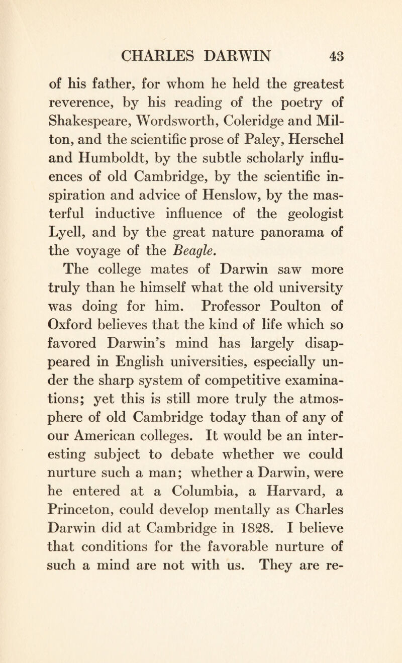 of his father, for whom he held the greatest reverence, by his reading of the poetry of Shakespeare, Wordsworth, Coleridge and Mil- ton, and the scientific prose of Paley, Herschel and Humboldt, by the subtle scholarly influ¬ ences of old Cambridge, by the scientific in¬ spiration and advice of Henslow, by the mas¬ terful inductive influence of the geologist Lyell, and by the great nature panorama of the voyage of the Beagle. The college mates of Darwin saw more truly than he himself what the old university was doing for him. Professor Poulton of Oxford believes that the kind of life which so favored Darwin’s mind has largely disap¬ peared in English universities, especially un¬ der the sharp system of competitive examina¬ tions; yet this is still more truly the atmos¬ phere of old Cambridge today than of any of our American colleges. It would be an inter¬ esting subject to debate whether we could nurture such a man; whether a Darwin, were he entered at a Columbia, a Harvard, a Princeton, could develop mentally as Charles Darwin did at Cambridge in 1828. I believe that conditions for the favorable nurture of such a mind are not with us. They are re-