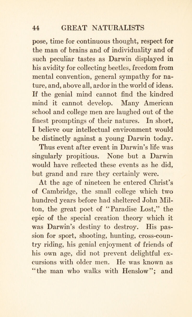 pose, time for continuous thought, respect for the man of brains and of individuality and of such peculiar tastes as Darwin displayed in his avidity for collecting beetles, freedom from mental convention, general sympathy for na¬ ture, and, above all, ardor in the world of ideas. If the genial mind cannot find the kindred mind it cannot develop. Many American school and college men are laughed out of the finest promptings of their natures. In short, I believe our intellectual environment would be distinctly against a young Darwin today. Thus event after event in Darwin’s life was singularly propitious. None but a Darwin would have reflected these events as he did, but grand and rare they certainly were. At the age of nineteen he entered Christ’s of Cambridge, the small college which two hundred years before had sheltered John Mil- ton, the great poet of 44 Paradise Lost,” the epic of the special creation theory which it was Darwin’s destiny to destroy. His pas¬ sion for sport, shooting, hunting, cross-coun¬ try riding, his genial enjoyment of friends of his own age, did not prevent delightful ex¬ cursions with older men. He was known as the man who walks with Henslow”; and
