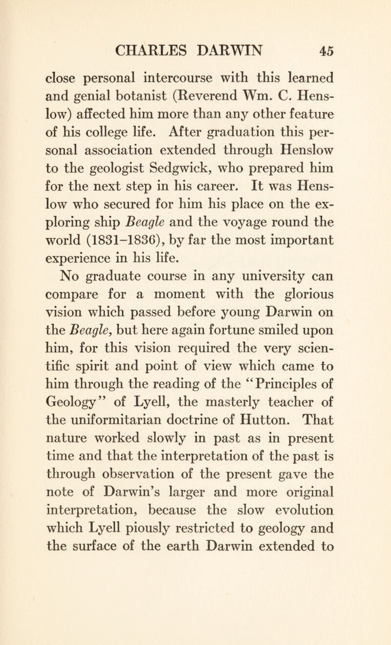 close personal intercourse with this learned and genial botanist (Reverend Wm. C. Hens- low) affected him more than any other feature of his college life. After graduation this per¬ sonal association extended through Henslow to the geologist Sedgwick, who prepared him for the next step in his career. It was Hens¬ low who secured for him his place on the ex¬ ploring ship Beagle and the voyage round the world (1831-1836), by far the most important experience in his life. No graduate course in any university can compare for a moment with the glorious vision which passed before young Darwin on the Beagle, but here again fortune smiled upon him, for this vision required the very scien¬ tific spirit and point of view which came to him through the reading of the 4'Principles of Geology” of Lyell, the masterly teacher of the uniformitarian doctrine of Hutton. That nature worked slowly in past as in present time and that the interpretation of the past is through observation of the present gave the note of Darwin’s larger and more original interpretation, because the slow evolution which Lyell piously restricted to geology and the surface of the earth Darwin extended to