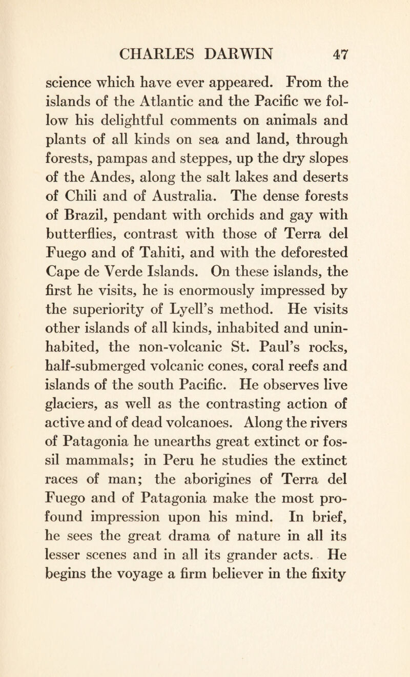 science which have ever appeared. From the islands of the Atlantic and the Pacific we fol¬ low his delightful comments on animals and plants of all kinds on sea and land, through forests, pampas and steppes, up the dry slopes of the Andes, along the salt lakes and deserts of Chili and of Australia. The dense forests of Brazil, pendant with orchids and gay with butterflies, contrast with those of Terra del Fuego and of Tahiti, and with the deforested Cape de Verde Islands. On these islands, the first he visits, he is enormously impressed by the superiority of Lyell’s method. He visits other islands of all kinds, inhabited and unin¬ habited, the non-volcanic St. Paul’s rocks, half-submerged volcanic cones, coral reefs and islands of the south Pacific. He observes live glaciers, as well as the contrasting action of active and of dead volcanoes. Along the rivers of Patagonia he unearths great extinct or fos¬ sil mammals; in Peru he studies the extinct races of man; the aborigines of Terra del Fuego and of Patagonia make the most pro¬ found impression upon his mind. In brief, he sees the great drama of nature in all its lesser scenes and in all its grander acts. He begins the voyage a firm believer in the fixity