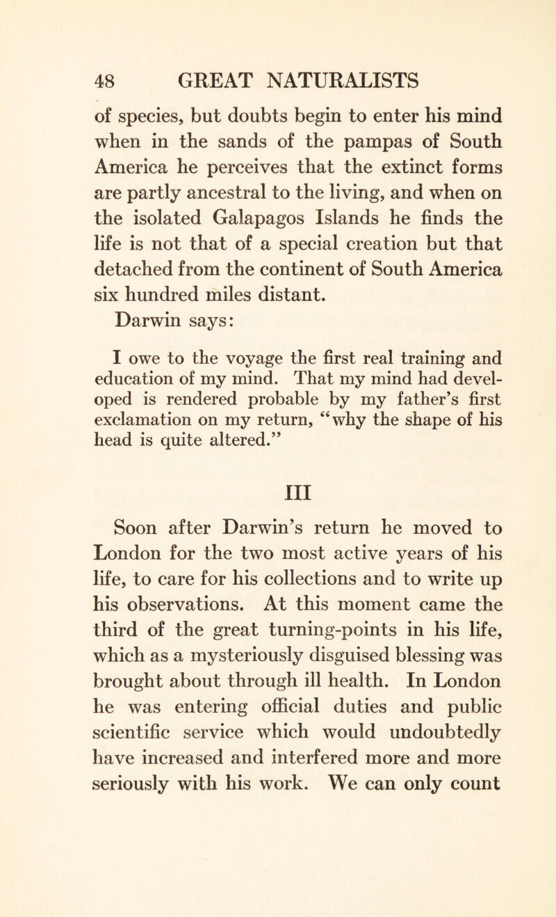 of species, but doubts begin to enter his mind when in the sands of the pampas of South America he perceives that the extinct forms are partly ancestral to the living, and when on the isolated Galapagos Islands he finds the life is not that of a special creation but that detached from the continent of South America six hundred miles distant. Darwin says: I owe to the voyage the first real training and education of my mind. That my mind had devel¬ oped is rendered probable by my father’s first exclamation on my return, “why the shape of his head is quite altered.” Ill Soon after Darwin’s return he moved to London for the two most active years of his life, to care for his collections and to write up his observations. At this moment came the third of the great turning-points in his life, which as a mysteriously disguised blessing was brought about through ill health. In London he was entering official duties and public scientific service which would undoubtedly have increased and interfered more and more seriously with his work. We can only count