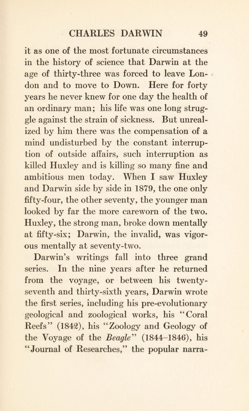 it as one of the most fortunate circumstances in the history of science that Darwin at the age of thirty-three was forced to leave Lon¬ don and to move to Down. Here for forty years he never knew for one day the health of an ordinary man; his life was one long strug¬ gle against the strain of sickness. But unreal¬ ized by him there was the compensation of a mind undisturbed by the constant interrup¬ tion of outside affairs, such interruption as killed Huxley and is killing so many fine and ambitious men today. When I saw Huxley and Darwin side by side in 1879, the one only fifty-four, the other seventy, the younger man looked by far the more careworn of the two. Huxley, the strong man, broke down mentally at fifty-six; Darwin, the invalid, was vigor¬ ous mentally at seventy-two. Darwin’s writings fall into three grand series. In the nine years after he returned from the voyage, or between his twenty- seventh and thirty-sixth years, Darwin wrote the first series, including his pre-evolutionary geological and zoological works, his Coral Reefs” (1842), his Zoology and Geology of the Voyage of the Beagle” (1844-1846), his Journal of Researches,” the popular narra-