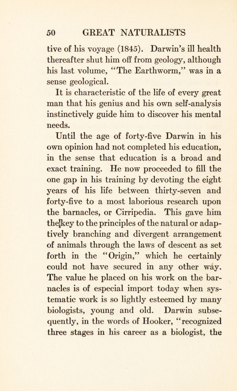 tive of his voyage (1845). Darwin’s ill health thereafter shut him off from geology, although his last volume, 4'The Earthworm,” was in a sense geological. It is characteristic of the life of every great man that his genius and his own self-analysis instinctively guide him to discover his mental needs. Until the age of forty-five Darwin in his own opinion had not completed his education, in the sense that education is a broad and exact training. He now proceeded to fill the one gap in his training by devoting the eight years of his life between thirty-seven and forty-five to a most laborious research upon the barnacles, or Cirripedia. This gave him thefkey to the principles of the natural or adap¬ tively branching and divergent arrangement of animals through the laws of descent as set forth in the Origin,” which he certainly could not have secured in any other way. The value he placed on his work on the bar¬ nacles is of especial import today when sys¬ tematic work is so lightly esteemed by many biologists, young and old. Darwin subse¬ quently, in the words of Hooker, recognized three stages in his career as a biologist, the