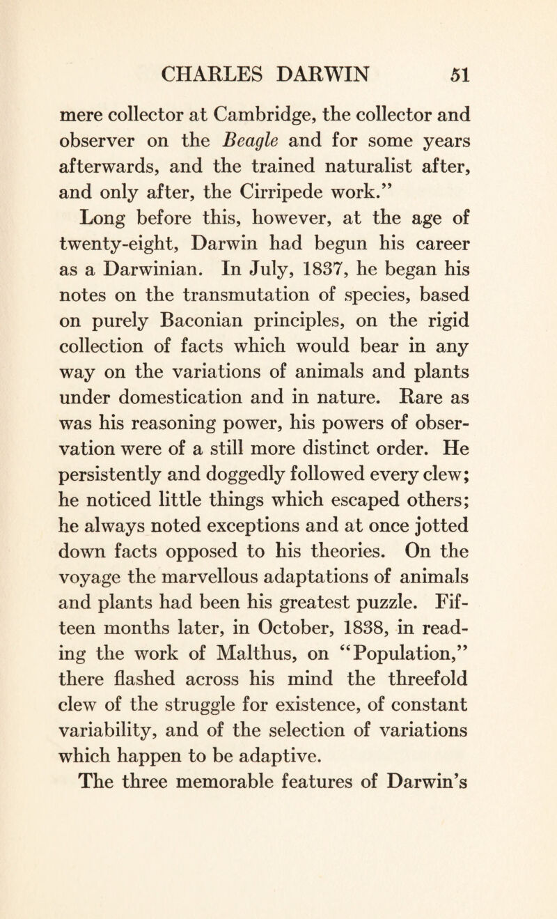 mere collector at Cambridge, the collector and observer on the Beagle and for some years afterwards, and the trained naturalist after, and only after, the Cirripede work.” Long before this, however, at the age of twenty-eight, Darwin had begun his career as a Darwinian. In July, 1837, he began his notes on the transmutation of species, based on purely Baconian principles, on the rigid collection of facts which would bear in any way on the variations of animals and plants under domestication and in nature. Rare as was his reasoning power, his powers of obser¬ vation were of a still more distinct order. He persistently and doggedly followed every clew; he noticed little things which escaped others; he always noted exceptions and at once jotted down facts opposed to his theories. On the voyage the marvellous adaptations of animals and plants had been his greatest puzzle. Fif¬ teen months later, in October, 1838, in read¬ ing the work of Malthus, on “ Population,” there flashed across his mind the threefold clew of the struggle for existence, of constant variability, and of the selection of variations which happen to be adaptive. The three memorable features of Darwin’s