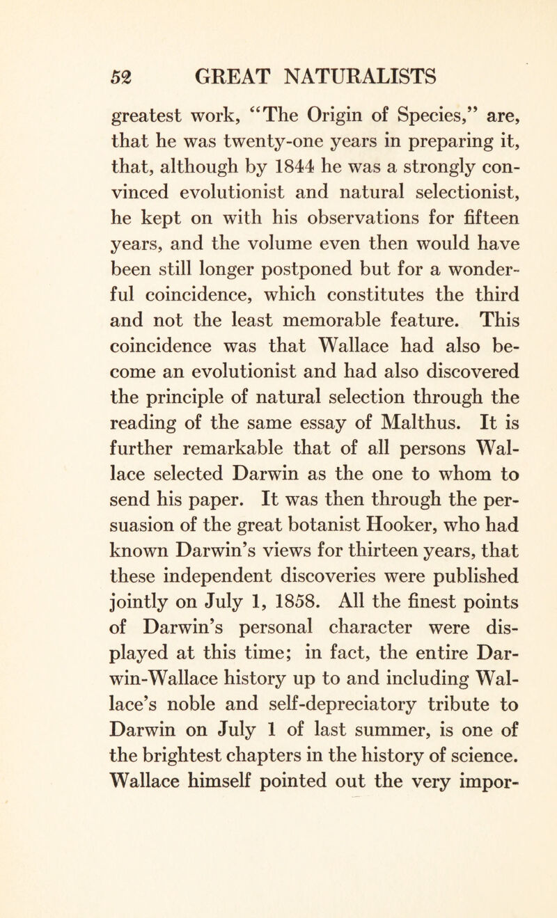 greatest work, “The Origin of Species,” are, that he was twenty-one years in preparing it, that, although by 1844 he was a strongly con¬ vinced evolutionist and natural selectionist, he kept on with his observations for fifteen years, and the volume even then would have been still longer postponed but for a wonder¬ ful coincidence, which constitutes the third and not the least memorable feature. This coincidence was that Wallace had also be¬ come an evolutionist and had also discovered the principle of natural selection through the reading of the same essay of Malthus. It is further remarkable that of all persons Wal¬ lace selected Darwin as the one to whom to send his paper. It was then through the per¬ suasion of the great botanist Hooker, who had known Darwin’s views for thirteen years, that these independent discoveries were published jointly on July 1, 1858. All the finest points of Darwin’s personal character were dis¬ played at this time; in fact, the entire Dar- win-Wallace history up to and including Wal¬ lace’s noble and self-depreciatory tribute to Darwin on July 1 of last summer, is one of the brightest chapters in the history of science. Wallace himself pointed out the very impor-
