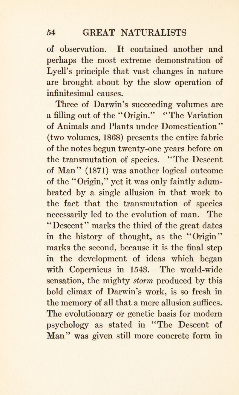 of observation. It contained another and perhaps the most extreme demonstration of Lyell’s principle that vast changes in nature are brought about by the slow operation of infinitesimal causes. Three of Darwin’s succeeding volumes are a filling out of the “Origin.” “The Variation of Animals and Plants under Domestication” (two volumes, 1868) presents the entire fabric of the notes begun twenty-one years before on the transmutation of species. “The Descent of Man” (1871) was another logical outcome of the “Origin,” yet it was only faintly adum¬ brated by a single allusion in that work to the fact that the transmutation of species necessarily led to the evolution of man. The “Descent” marks the third of the great dates in the history of thought, as the “Origin” marks the second, because it is the final step in the development of ideas which began with Copernicus in 1543. The world-wide sensation, the mighty storm produced by this bold climax of Darwin’s work, is so fresh in the memory of all that a mere allusion suffices. The evolutionary or genetic basis for modern psychology as stated in “The Descent of Man” was given still more concrete form in