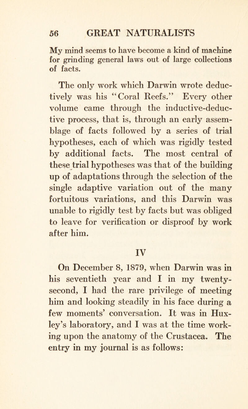 My mind seems to have become a kind of machine for grinding general laws out of large collections of facts. The only work which Darwin wrote deduc¬ tively was his 44 Coral Reefs/' Every other volume came through the inductive-deduc¬ tive process, that is, through an early assem¬ blage of facts followed by a series of trial hypotheses, each of which was rigidly tested by additional facts. The most central of these trial hypotheses was that of the building up of adaptations through the selection of the single adaptive variation out of the many fortuitous variations, and this Darwin was unable to rigidly test by facts but was obliged to leave for verification or disproof by work after him. IV On December 8, 1879, when Darwin was in his seventieth year and I in my twenty- second, I had the rare privilege of meeting him and looking steadily in his face during a few moments' conversation. It was in Hux¬ ley's laboratory, and I was at the time work¬ ing upon the anatomy of the Crustacea. The entry in my journal is as follows: