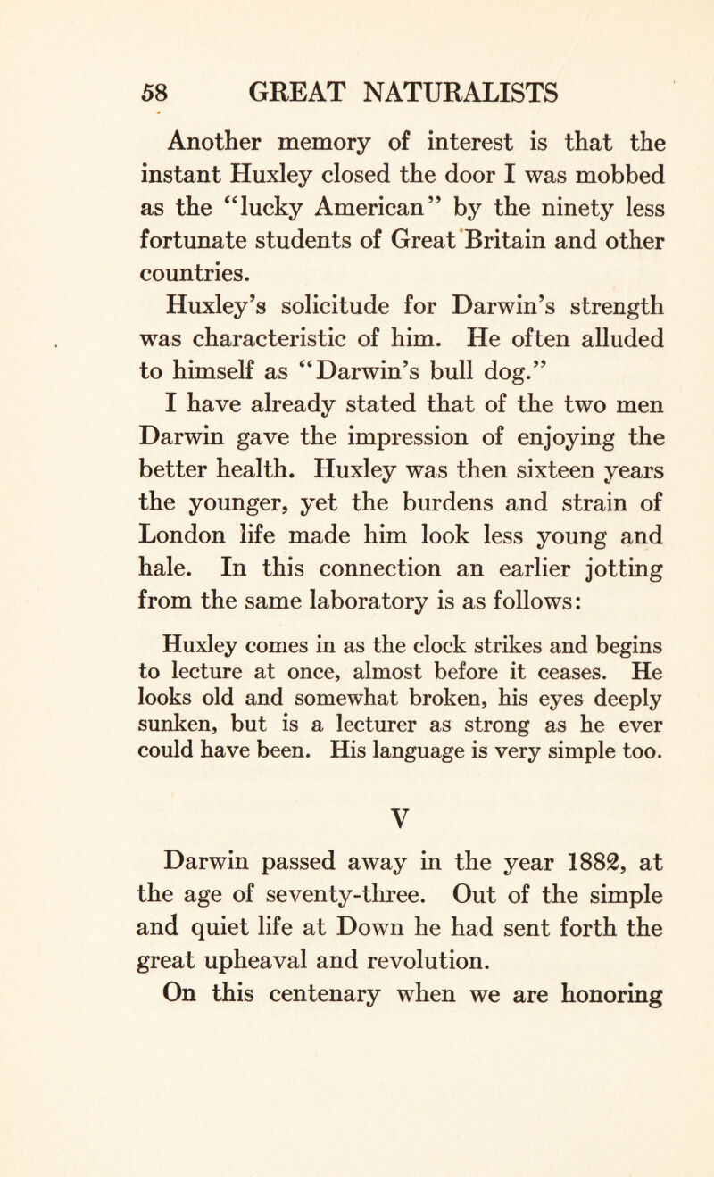 Another memory of interest is that the instant Huxley closed the door I was mobbed as the “lucky American” by the ninety less fortunate students of Great Britain and other countries. Huxley’s solicitude for Darwin’s strength was characteristic of him. He often alluded to himself as “ Darwin’s bull dog.” I have already stated that of the two men Darwin gave the impression of enjoying the better health. Huxley was then sixteen years the younger, yet the burdens and strain of London life made him look less young and hale. In this connection an earlier jotting from the same laboratory is as follows: Huxley comes in as the clock strikes and begins to lecture at once, almost before it ceases. He looks old and somewhat broken, his eyes deeply sunken, but is a lecturer as strong as he ever could have been. His language is very simple too. V Darwin passed away in the year 1882, at the age of seventy-three. Out of the simple and quiet life at Down he had sent forth the great upheaval and revolution. On this centenary when we are honoring
