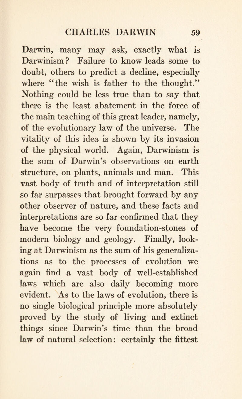 Darwin, many may ask, exactly what is Darwinism ? Failure to know leads some to doubt, others to predict a decline, especially where “the wish is father to the thought.” Nothing could be less true than to say that there is the least abatement in the force of the main teaching of this great leader, namely, of the evolutionary law of the universe. The vitality of this idea is shown by its invasion of the physical world. Again, Darwinism is the sum of Darwin’s observations on earth structure, on plants, animals and man. This vast body of truth and of interpretation still so far surpasses that brought forward by any other observer of nature, and these facts and interpretations are so far confirmed that they have become the very foundation-stones of modern biology and geology. Finally, look¬ ing at Darwinism as the sum of his generaliza¬ tions as to the processes of evolution we again find a vast body of well-established laws which are also daily becoming more evident. As to the laws of evolution, there is no single biological principle more absolutely proved by the study of living and extinct things since Darwin’s time than the broad law of natural selection: certainly the fittest
