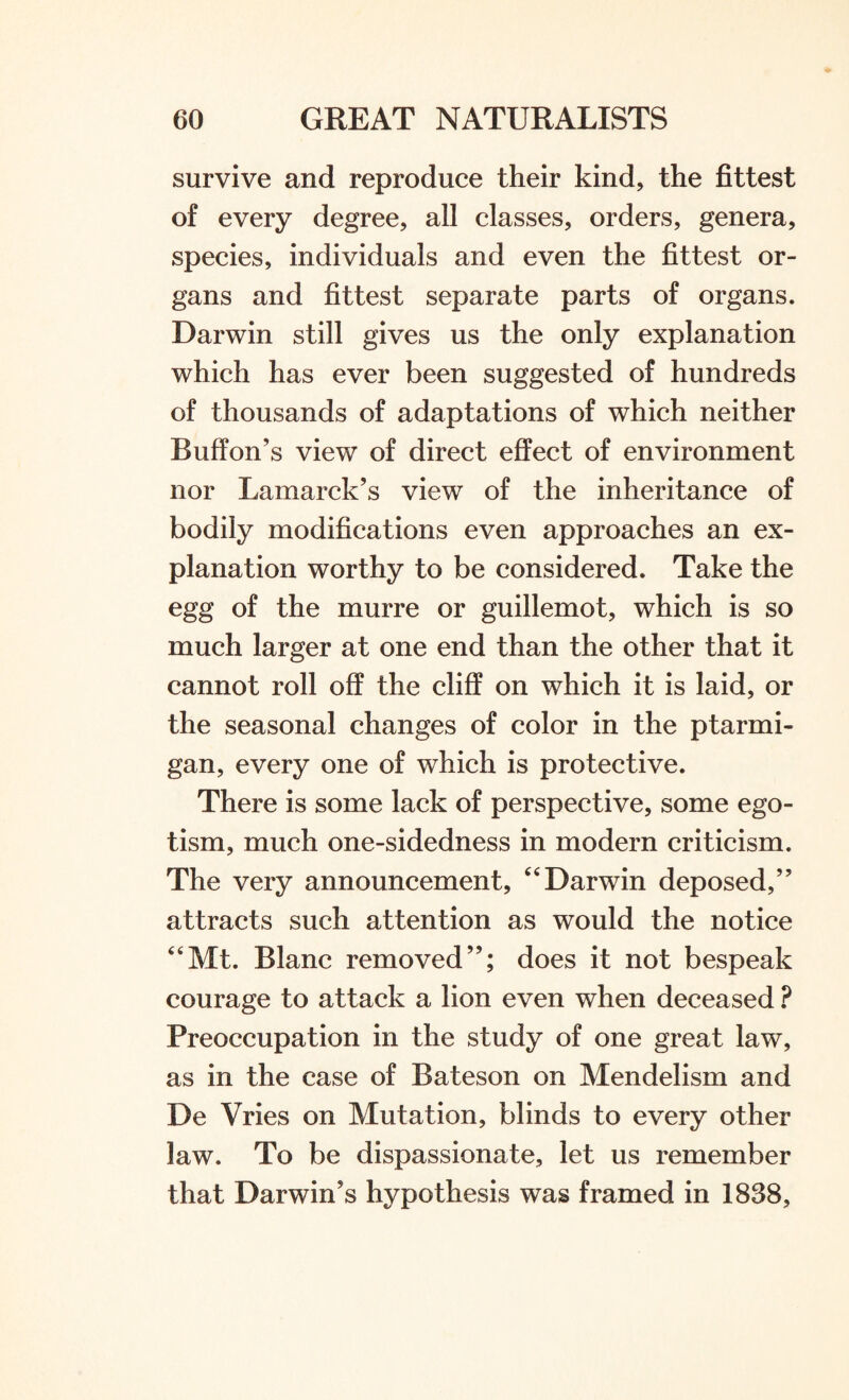 survive and reproduce their kind, the fittest of every degree, all classes, orders, genera, species, individuals and even the fittest or¬ gans and fittest separate parts of organs. Darwin still gives us the only explanation which has ever been suggested of hundreds of thousands of adaptations of which neither Buffon’s view of direct effect of environment nor Lamarck’s view of the inheritance of bodily modifications even approaches an ex¬ planation worthy to be considered. Take the egg of the murre or guillemot, which is so much larger at one end than the other that it cannot roll off the cliff on which it is laid, or the seasonal changes of color in the ptarmi¬ gan, every one of which is protective. There is some lack of perspective, some ego¬ tism, much one-sidedness in modern criticism. The very announcement, “ Darwin deposed,” attracts such attention as would the notice “Mt. Blanc removed”; does it not bespeak courage to attack a lion even when deceased ? Preoccupation in the study of one great law, as in the case of Bateson on Mendelism and De Vries on Mutation, blinds to every other law. To be dispassionate, let us remember that Darwin’s hypothesis was framed in 1838,