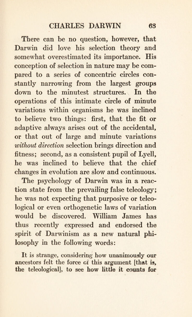 There can be no question, however, that Darwin did love his selection theory and somewhat overestimated its importance. His conception of selection in nature may be com¬ pared to a series of concentric circles con¬ stantly narrowing from the largest groups down to the minutest structures. In the operations of this intimate circle of minute variations within organisms he was inclined to believe two things: first, that the fit or adaptive always arises out of the accidental, or that out of large and minute variations without direction selection brings direction and fitness; second, as a consistent pupil of Lyell, he was inclined to believe that the chief changes in evolution are slow and continuous. The psychology of Darwin was in a reac¬ tion state from the prevailing false teleology; he was not expecting that purposive or teleo¬ logical or even orthogenetic laws of variation would be discovered. William James has thus recently expressed and endorsed the spirit of Darwinism as a new natural phi¬ losophy in the following words: It is strange, considering how unanimously our ancestors felt the force oi this argument [that is, the teleological], to see how little it counts for