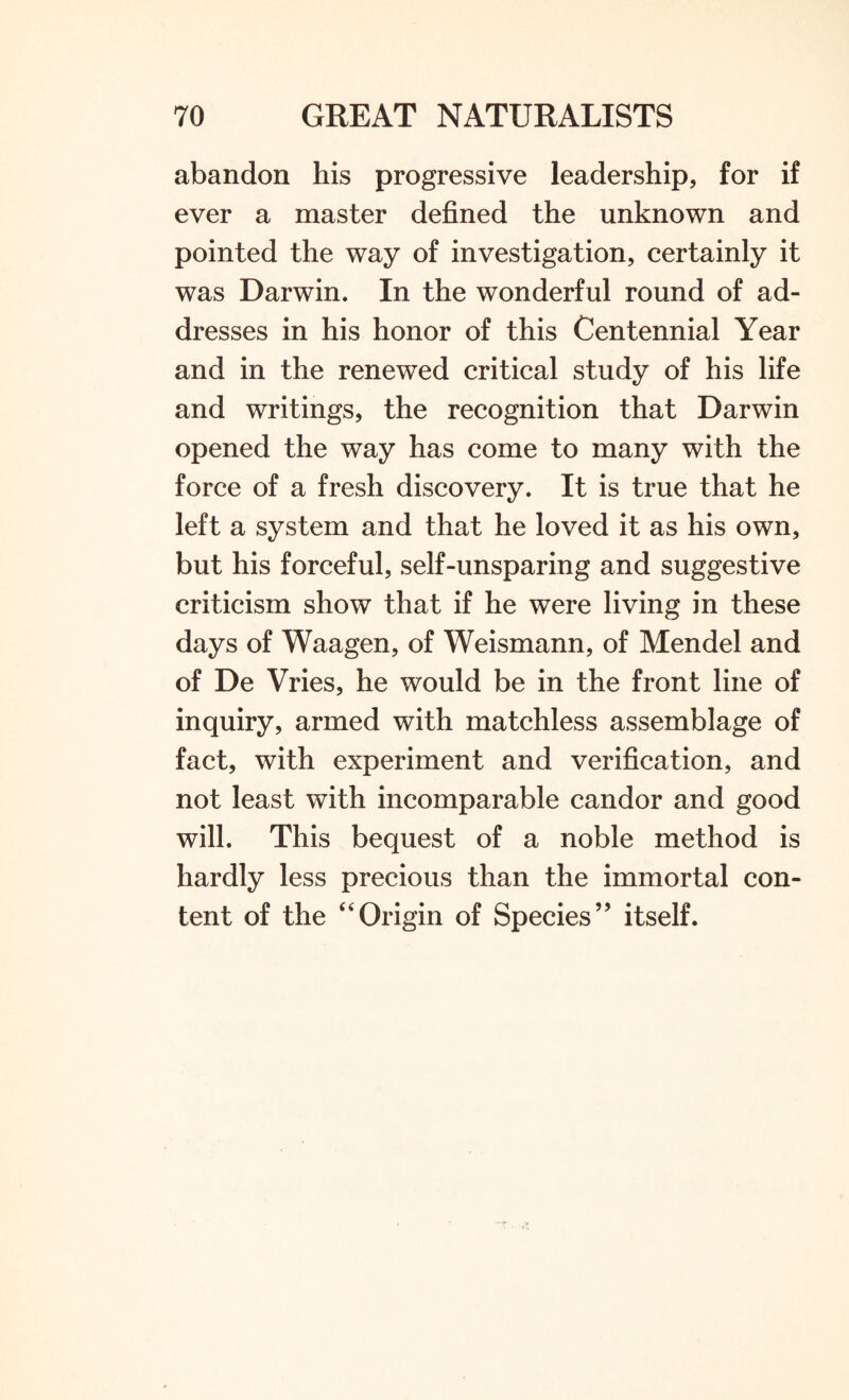 abandon his progressive leadership, for if ever a master defined the unknown and pointed the way of investigation, certainly it was Darwin. In the wonderful round of ad¬ dresses in his honor of this Centennial Year and in the renewed critical study of his life and writings, the recognition that Darwin opened the way has come to many with the force of a fresh discovery. It is true that he left a system and that he loved it as his own, but his forceful, self-unsparing and suggestive criticism show that if he were living in these days of Waagen, of Weismann, of Mendel and of De Vries, he would be in the front line of inquiry, armed with matchless assemblage of fact, with experiment and verification, and not least with incomparable candor and good will. This bequest of a noble method is hardly less precious than the immortal con¬ tent of the “Origin of Species” itself.